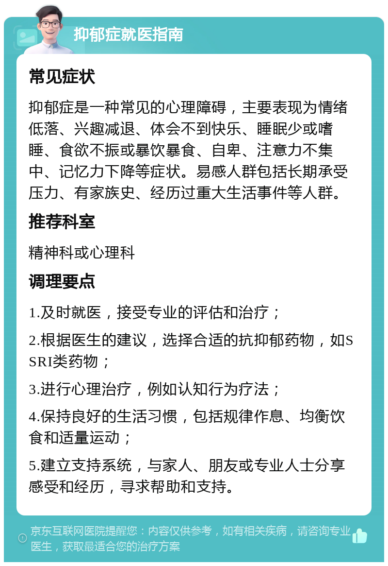 抑郁症就医指南 常见症状 抑郁症是一种常见的心理障碍，主要表现为情绪低落、兴趣减退、体会不到快乐、睡眠少或嗜睡、食欲不振或暴饮暴食、自卑、注意力不集中、记忆力下降等症状。易感人群包括长期承受压力、有家族史、经历过重大生活事件等人群。 推荐科室 精神科或心理科 调理要点 1.及时就医，接受专业的评估和治疗； 2.根据医生的建议，选择合适的抗抑郁药物，如SSRI类药物； 3.进行心理治疗，例如认知行为疗法； 4.保持良好的生活习惯，包括规律作息、均衡饮食和适量运动； 5.建立支持系统，与家人、朋友或专业人士分享感受和经历，寻求帮助和支持。