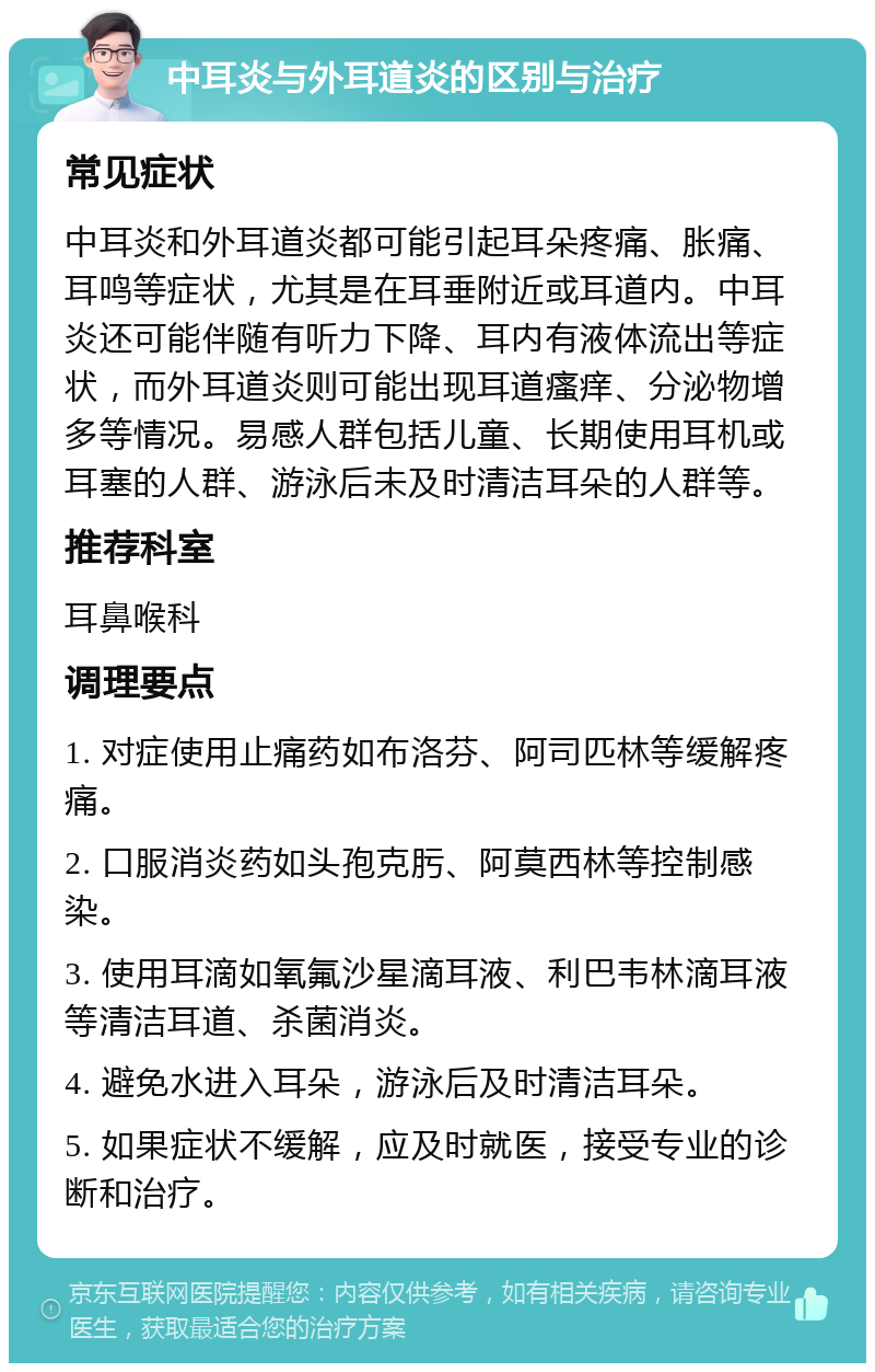 中耳炎与外耳道炎的区别与治疗 常见症状 中耳炎和外耳道炎都可能引起耳朵疼痛、胀痛、耳鸣等症状，尤其是在耳垂附近或耳道内。中耳炎还可能伴随有听力下降、耳内有液体流出等症状，而外耳道炎则可能出现耳道瘙痒、分泌物增多等情况。易感人群包括儿童、长期使用耳机或耳塞的人群、游泳后未及时清洁耳朵的人群等。 推荐科室 耳鼻喉科 调理要点 1. 对症使用止痛药如布洛芬、阿司匹林等缓解疼痛。 2. 口服消炎药如头孢克肟、阿莫西林等控制感染。 3. 使用耳滴如氧氟沙星滴耳液、利巴韦林滴耳液等清洁耳道、杀菌消炎。 4. 避免水进入耳朵，游泳后及时清洁耳朵。 5. 如果症状不缓解，应及时就医，接受专业的诊断和治疗。