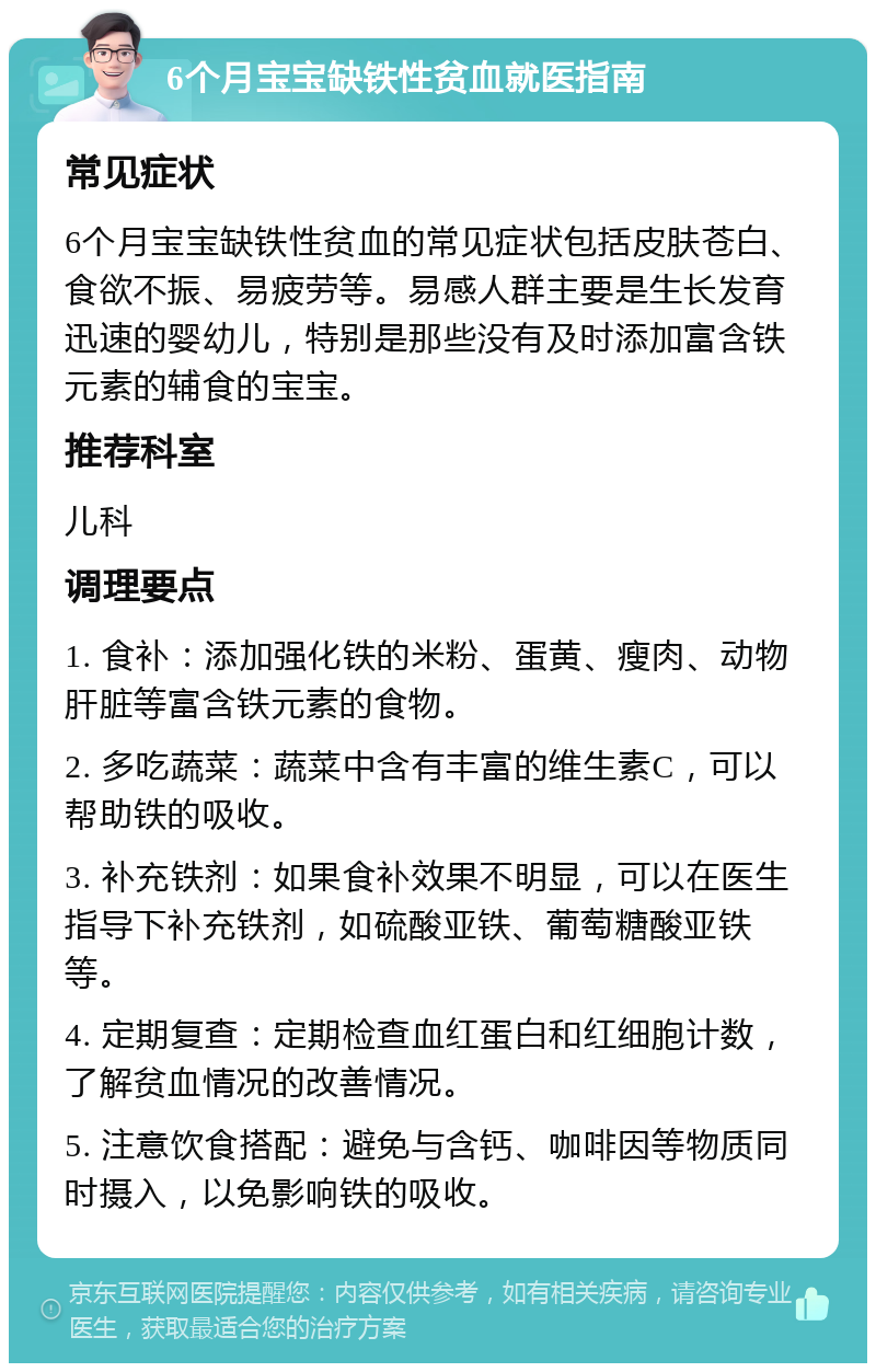 6个月宝宝缺铁性贫血就医指南 常见症状 6个月宝宝缺铁性贫血的常见症状包括皮肤苍白、食欲不振、易疲劳等。易感人群主要是生长发育迅速的婴幼儿，特别是那些没有及时添加富含铁元素的辅食的宝宝。 推荐科室 儿科 调理要点 1. 食补：添加强化铁的米粉、蛋黄、瘦肉、动物肝脏等富含铁元素的食物。 2. 多吃蔬菜：蔬菜中含有丰富的维生素C，可以帮助铁的吸收。 3. 补充铁剂：如果食补效果不明显，可以在医生指导下补充铁剂，如硫酸亚铁、葡萄糖酸亚铁等。 4. 定期复查：定期检查血红蛋白和红细胞计数，了解贫血情况的改善情况。 5. 注意饮食搭配：避免与含钙、咖啡因等物质同时摄入，以免影响铁的吸收。