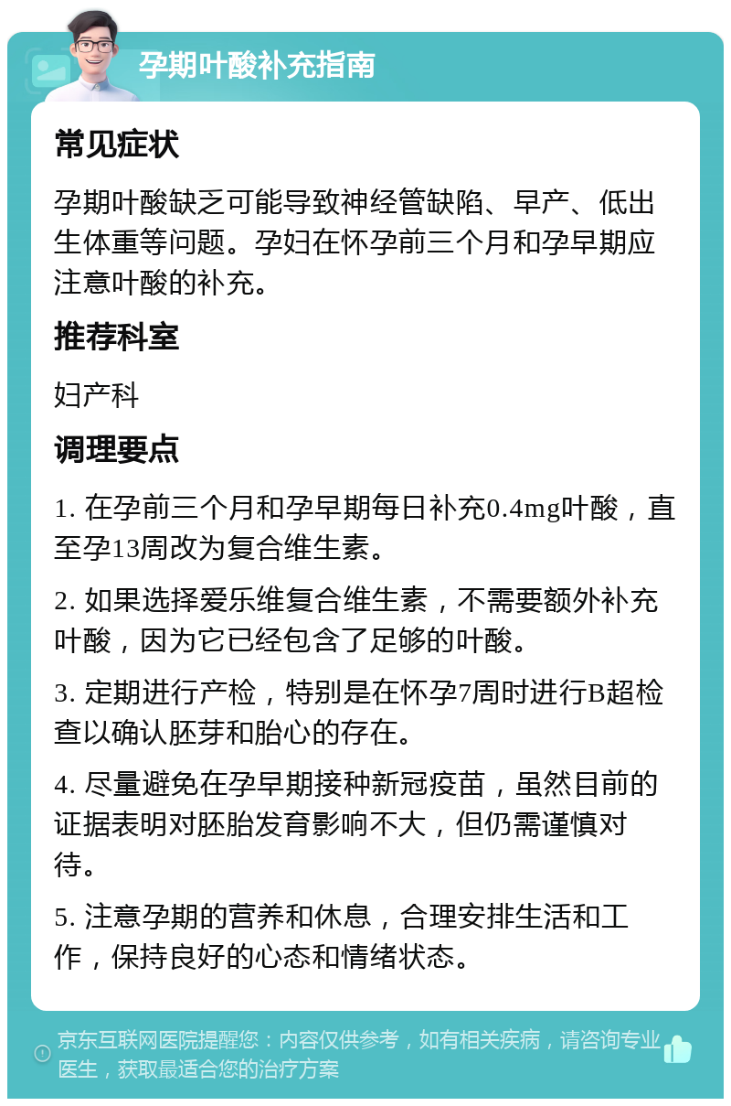 孕期叶酸补充指南 常见症状 孕期叶酸缺乏可能导致神经管缺陷、早产、低出生体重等问题。孕妇在怀孕前三个月和孕早期应注意叶酸的补充。 推荐科室 妇产科 调理要点 1. 在孕前三个月和孕早期每日补充0.4mg叶酸，直至孕13周改为复合维生素。 2. 如果选择爱乐维复合维生素，不需要额外补充叶酸，因为它已经包含了足够的叶酸。 3. 定期进行产检，特别是在怀孕7周时进行B超检查以确认胚芽和胎心的存在。 4. 尽量避免在孕早期接种新冠疫苗，虽然目前的证据表明对胚胎发育影响不大，但仍需谨慎对待。 5. 注意孕期的营养和休息，合理安排生活和工作，保持良好的心态和情绪状态。