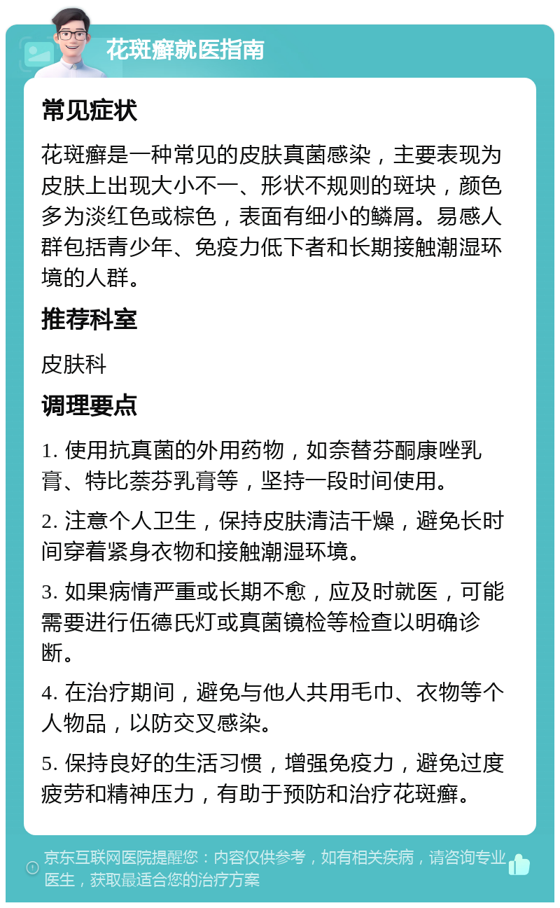 花斑癣就医指南 常见症状 花斑癣是一种常见的皮肤真菌感染，主要表现为皮肤上出现大小不一、形状不规则的斑块，颜色多为淡红色或棕色，表面有细小的鳞屑。易感人群包括青少年、免疫力低下者和长期接触潮湿环境的人群。 推荐科室 皮肤科 调理要点 1. 使用抗真菌的外用药物，如奈替芬酮康唑乳膏、特比萘芬乳膏等，坚持一段时间使用。 2. 注意个人卫生，保持皮肤清洁干燥，避免长时间穿着紧身衣物和接触潮湿环境。 3. 如果病情严重或长期不愈，应及时就医，可能需要进行伍德氏灯或真菌镜检等检查以明确诊断。 4. 在治疗期间，避免与他人共用毛巾、衣物等个人物品，以防交叉感染。 5. 保持良好的生活习惯，增强免疫力，避免过度疲劳和精神压力，有助于预防和治疗花斑癣。