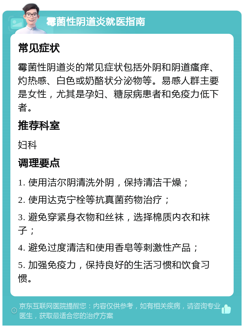 霉菌性阴道炎就医指南 常见症状 霉菌性阴道炎的常见症状包括外阴和阴道瘙痒、灼热感、白色或奶酪状分泌物等。易感人群主要是女性，尤其是孕妇、糖尿病患者和免疫力低下者。 推荐科室 妇科 调理要点 1. 使用洁尔阴清洗外阴，保持清洁干燥； 2. 使用达克宁栓等抗真菌药物治疗； 3. 避免穿紧身衣物和丝袜，选择棉质内衣和袜子； 4. 避免过度清洁和使用香皂等刺激性产品； 5. 加强免疫力，保持良好的生活习惯和饮食习惯。