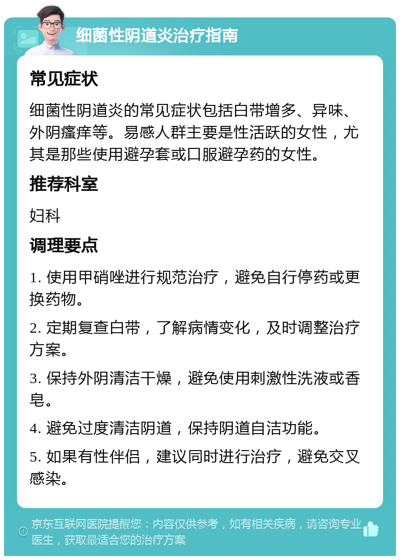 细菌性阴道炎治疗指南 常见症状 细菌性阴道炎的常见症状包括白带增多、异味、外阴瘙痒等。易感人群主要是性活跃的女性，尤其是那些使用避孕套或口服避孕药的女性。 推荐科室 妇科 调理要点 1. 使用甲硝唑进行规范治疗，避免自行停药或更换药物。 2. 定期复查白带，了解病情变化，及时调整治疗方案。 3. 保持外阴清洁干燥，避免使用刺激性洗液或香皂。 4. 避免过度清洁阴道，保持阴道自洁功能。 5. 如果有性伴侣，建议同时进行治疗，避免交叉感染。