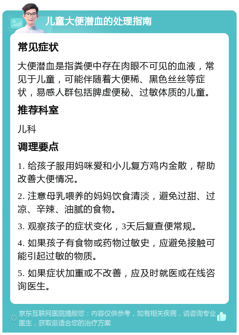 儿童大便潜血的处理指南 常见症状 大便潜血是指粪便中存在肉眼不可见的血液，常见于儿童，可能伴随着大便稀、黑色丝丝等症状，易感人群包括脾虚便秘、过敏体质的儿童。 推荐科室 儿科 调理要点 1. 给孩子服用妈咪爱和小儿复方鸡内金散，帮助改善大便情况。 2. 注意母乳喂养的妈妈饮食清淡，避免过甜、过凉、辛辣、油腻的食物。 3. 观察孩子的症状变化，3天后复查便常规。 4. 如果孩子有食物或药物过敏史，应避免接触可能引起过敏的物质。 5. 如果症状加重或不改善，应及时就医或在线咨询医生。