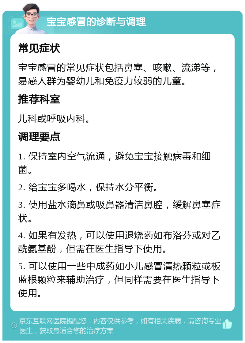 宝宝感冒的诊断与调理 常见症状 宝宝感冒的常见症状包括鼻塞、咳嗽、流涕等，易感人群为婴幼儿和免疫力较弱的儿童。 推荐科室 儿科或呼吸内科。 调理要点 1. 保持室内空气流通，避免宝宝接触病毒和细菌。 2. 给宝宝多喝水，保持水分平衡。 3. 使用盐水滴鼻或吸鼻器清洁鼻腔，缓解鼻塞症状。 4. 如果有发热，可以使用退烧药如布洛芬或对乙酰氨基酚，但需在医生指导下使用。 5. 可以使用一些中成药如小儿感冒清热颗粒或板蓝根颗粒来辅助治疗，但同样需要在医生指导下使用。