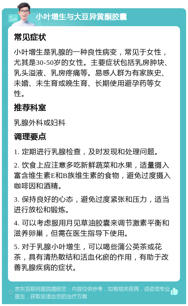 小叶增生与大豆异黄酮胶囊 常见症状 小叶增生是乳腺的一种良性病变，常见于女性，尤其是30-50岁的女性。主要症状包括乳房肿块、乳头溢液、乳房疼痛等。易感人群为有家族史、未婚、未生育或晚生育、长期使用避孕药等女性。 推荐科室 乳腺外科或妇科 调理要点 1. 定期进行乳腺检查，及时发现和处理问题。 2. 饮食上应注意多吃新鲜蔬菜和水果，适量摄入富含维生素E和B族维生素的食物，避免过度摄入咖啡因和酒精。 3. 保持良好的心态，避免过度紧张和压力，适当进行放松和锻炼。 4. 可以考虑服用月见草油胶囊来调节激素平衡和滋养卵巢，但需在医生指导下使用。 5. 对于乳腺小叶增生，可以喝些蒲公英茶或花茶，具有清热散结和活血化瘀的作用，有助于改善乳腺疾病的症状。