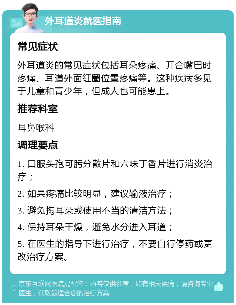 外耳道炎就医指南 常见症状 外耳道炎的常见症状包括耳朵疼痛、开合嘴巴时疼痛、耳道外面红圈位置疼痛等。这种疾病多见于儿童和青少年，但成人也可能患上。 推荐科室 耳鼻喉科 调理要点 1. 口服头孢可肟分散片和六味丁香片进行消炎治疗； 2. 如果疼痛比较明显，建议输液治疗； 3. 避免掏耳朵或使用不当的清洁方法； 4. 保持耳朵干燥，避免水分进入耳道； 5. 在医生的指导下进行治疗，不要自行停药或更改治疗方案。