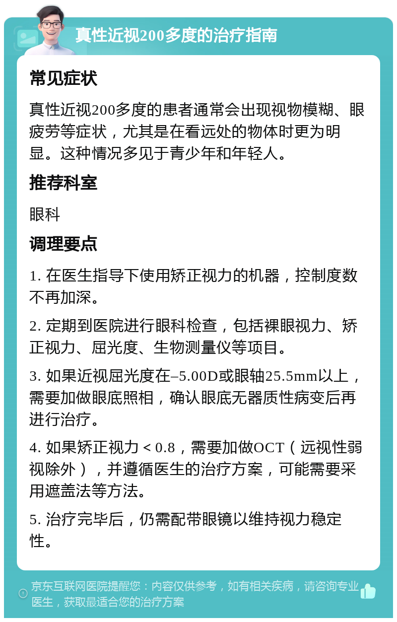 真性近视200多度的治疗指南 常见症状 真性近视200多度的患者通常会出现视物模糊、眼疲劳等症状，尤其是在看远处的物体时更为明显。这种情况多见于青少年和年轻人。 推荐科室 眼科 调理要点 1. 在医生指导下使用矫正视力的机器，控制度数不再加深。 2. 定期到医院进行眼科检查，包括裸眼视力、矫正视力、屈光度、生物测量仪等项目。 3. 如果近视屈光度在–5.00D或眼轴25.5mm以上，需要加做眼底照相，确认眼底无器质性病变后再进行治疗。 4. 如果矫正视力＜0.8，需要加做OCT（远视性弱视除外），并遵循医生的治疗方案，可能需要采用遮盖法等方法。 5. 治疗完毕后，仍需配带眼镜以维持视力稳定性。