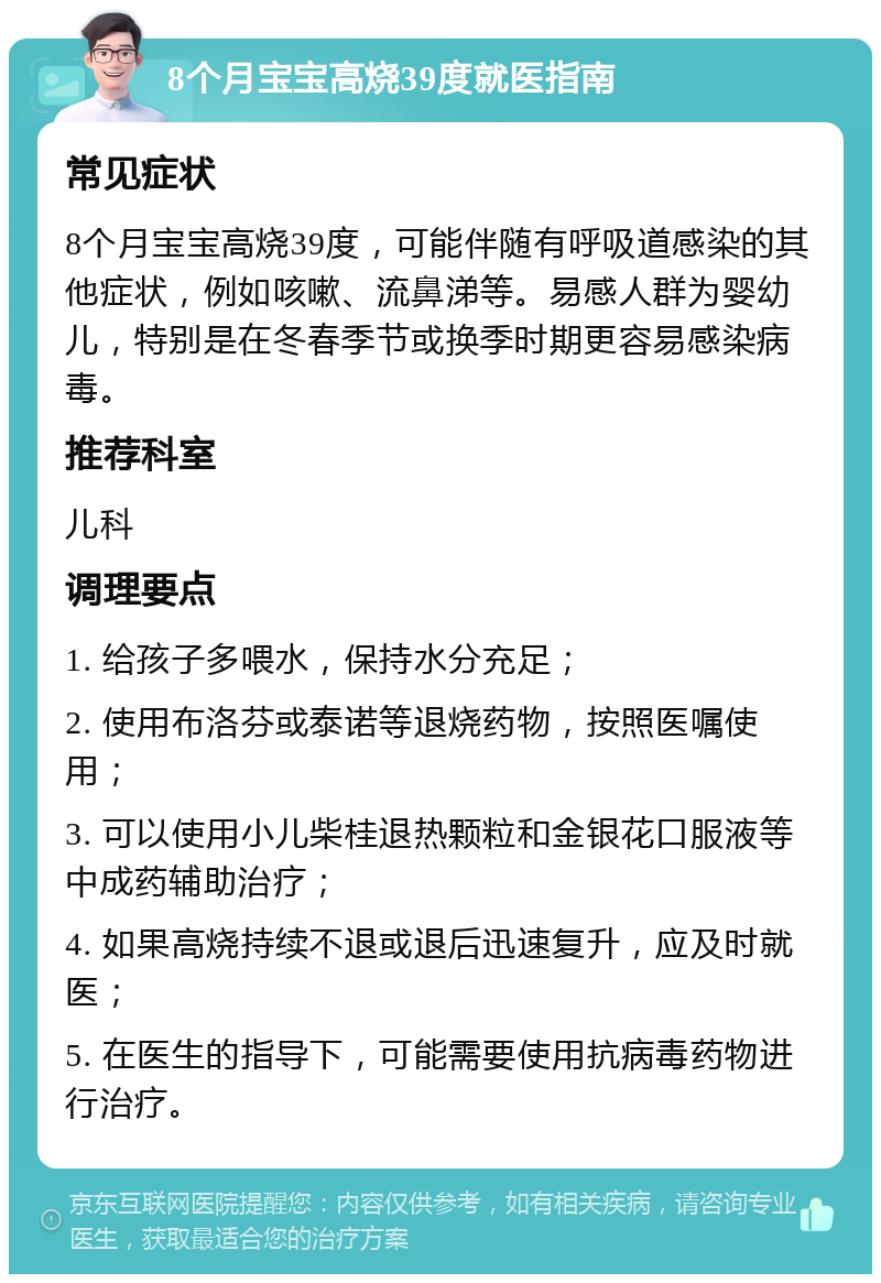 8个月宝宝高烧39度就医指南 常见症状 8个月宝宝高烧39度，可能伴随有呼吸道感染的其他症状，例如咳嗽、流鼻涕等。易感人群为婴幼儿，特别是在冬春季节或换季时期更容易感染病毒。 推荐科室 儿科 调理要点 1. 给孩子多喂水，保持水分充足； 2. 使用布洛芬或泰诺等退烧药物，按照医嘱使用； 3. 可以使用小儿柴桂退热颗粒和金银花口服液等中成药辅助治疗； 4. 如果高烧持续不退或退后迅速复升，应及时就医； 5. 在医生的指导下，可能需要使用抗病毒药物进行治疗。