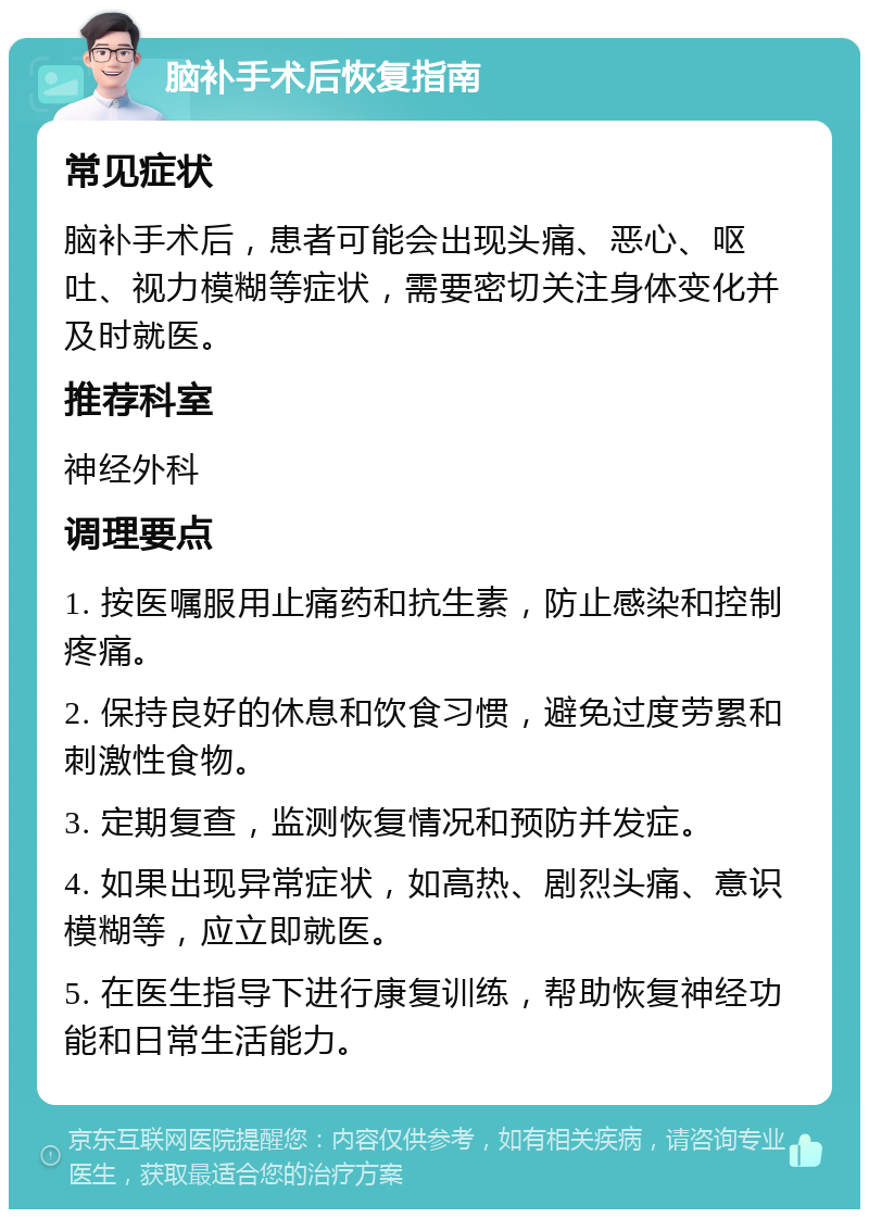 脑补手术后恢复指南 常见症状 脑补手术后，患者可能会出现头痛、恶心、呕吐、视力模糊等症状，需要密切关注身体变化并及时就医。 推荐科室 神经外科 调理要点 1. 按医嘱服用止痛药和抗生素，防止感染和控制疼痛。 2. 保持良好的休息和饮食习惯，避免过度劳累和刺激性食物。 3. 定期复查，监测恢复情况和预防并发症。 4. 如果出现异常症状，如高热、剧烈头痛、意识模糊等，应立即就医。 5. 在医生指导下进行康复训练，帮助恢复神经功能和日常生活能力。