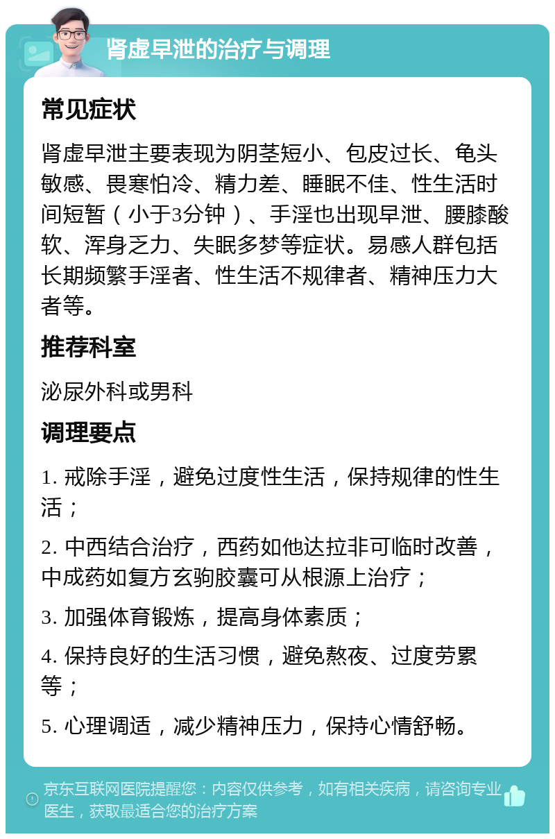 肾虚早泄的治疗与调理 常见症状 肾虚早泄主要表现为阴茎短小、包皮过长、龟头敏感、畏寒怕冷、精力差、睡眠不佳、性生活时间短暂（小于3分钟）、手淫也出现早泄、腰膝酸软、浑身乏力、失眠多梦等症状。易感人群包括长期频繁手淫者、性生活不规律者、精神压力大者等。 推荐科室 泌尿外科或男科 调理要点 1. 戒除手淫，避免过度性生活，保持规律的性生活； 2. 中西结合治疗，西药如他达拉非可临时改善，中成药如复方玄驹胶囊可从根源上治疗； 3. 加强体育锻炼，提高身体素质； 4. 保持良好的生活习惯，避免熬夜、过度劳累等； 5. 心理调适，减少精神压力，保持心情舒畅。