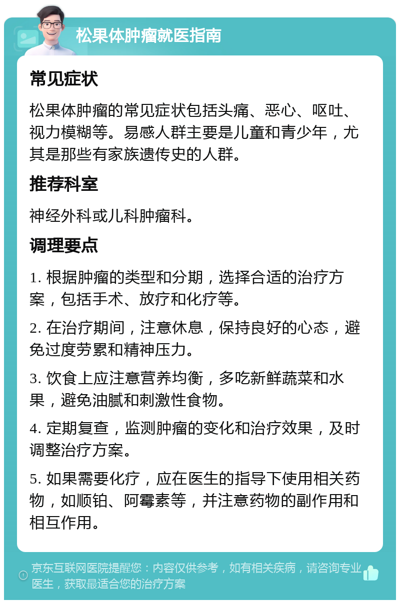 松果体肿瘤就医指南 常见症状 松果体肿瘤的常见症状包括头痛、恶心、呕吐、视力模糊等。易感人群主要是儿童和青少年，尤其是那些有家族遗传史的人群。 推荐科室 神经外科或儿科肿瘤科。 调理要点 1. 根据肿瘤的类型和分期，选择合适的治疗方案，包括手术、放疗和化疗等。 2. 在治疗期间，注意休息，保持良好的心态，避免过度劳累和精神压力。 3. 饮食上应注意营养均衡，多吃新鲜蔬菜和水果，避免油腻和刺激性食物。 4. 定期复查，监测肿瘤的变化和治疗效果，及时调整治疗方案。 5. 如果需要化疗，应在医生的指导下使用相关药物，如顺铂、阿霉素等，并注意药物的副作用和相互作用。