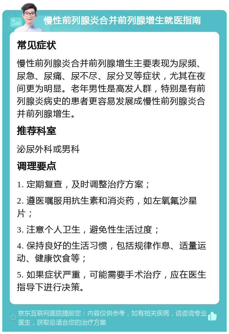 慢性前列腺炎合并前列腺增生就医指南 常见症状 慢性前列腺炎合并前列腺增生主要表现为尿频、尿急、尿痛、尿不尽、尿分叉等症状，尤其在夜间更为明显。老年男性是高发人群，特别是有前列腺炎病史的患者更容易发展成慢性前列腺炎合并前列腺增生。 推荐科室 泌尿外科或男科 调理要点 1. 定期复查，及时调整治疗方案； 2. 遵医嘱服用抗生素和消炎药，如左氧氟沙星片； 3. 注意个人卫生，避免性生活过度； 4. 保持良好的生活习惯，包括规律作息、适量运动、健康饮食等； 5. 如果症状严重，可能需要手术治疗，应在医生指导下进行决策。