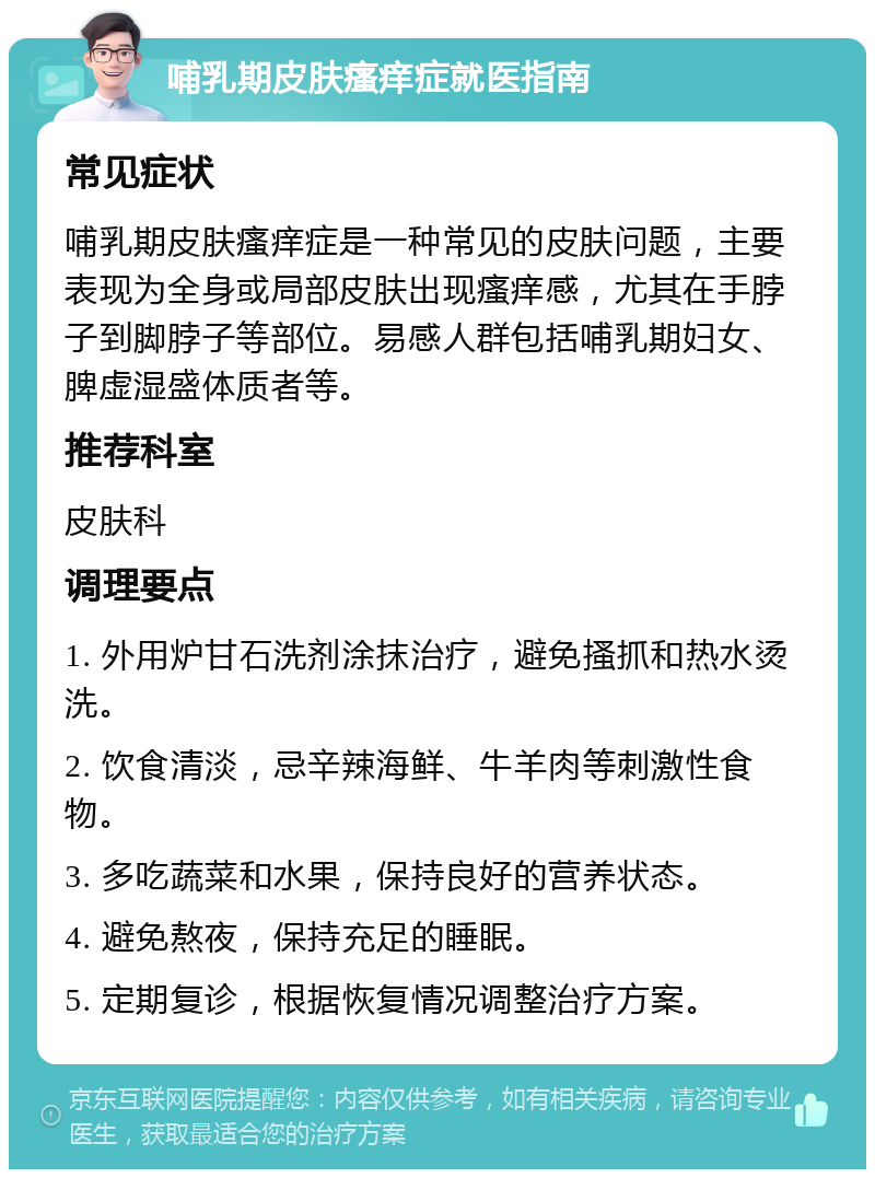 哺乳期皮肤瘙痒症就医指南 常见症状 哺乳期皮肤瘙痒症是一种常见的皮肤问题，主要表现为全身或局部皮肤出现瘙痒感，尤其在手脖子到脚脖子等部位。易感人群包括哺乳期妇女、脾虚湿盛体质者等。 推荐科室 皮肤科 调理要点 1. 外用炉甘石洗剂涂抹治疗，避免搔抓和热水烫洗。 2. 饮食清淡，忌辛辣海鲜、牛羊肉等刺激性食物。 3. 多吃蔬菜和水果，保持良好的营养状态。 4. 避免熬夜，保持充足的睡眠。 5. 定期复诊，根据恢复情况调整治疗方案。