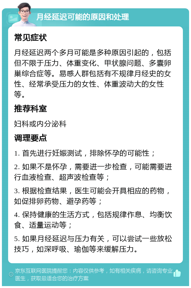 月经延迟可能的原因和处理 常见症状 月经延迟两个多月可能是多种原因引起的，包括但不限于压力、体重变化、甲状腺问题、多囊卵巢综合症等。易感人群包括有不规律月经史的女性、经常承受压力的女性、体重波动大的女性等。 推荐科室 妇科或内分泌科 调理要点 1. 首先进行妊娠测试，排除怀孕的可能性； 2. 如果不是怀孕，需要进一步检查，可能需要进行血液检查、超声波检查等； 3. 根据检查结果，医生可能会开具相应的药物，如促排卵药物、避孕药等； 4. 保持健康的生活方式，包括规律作息、均衡饮食、适量运动等； 5. 如果月经延迟与压力有关，可以尝试一些放松技巧，如深呼吸、瑜伽等来缓解压力。