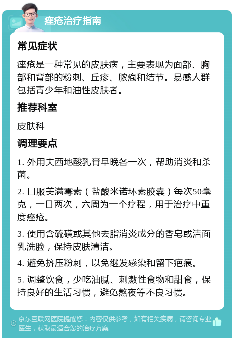 痤疮治疗指南 常见症状 痤疮是一种常见的皮肤病，主要表现为面部、胸部和背部的粉刺、丘疹、脓疱和结节。易感人群包括青少年和油性皮肤者。 推荐科室 皮肤科 调理要点 1. 外用夫西地酸乳膏早晚各一次，帮助消炎和杀菌。 2. 口服美满霉素（盐酸米诺环素胶囊）每次50毫克，一日两次，六周为一个疗程，用于治疗中重度痤疮。 3. 使用含硫磺或其他去脂消炎成分的香皂或洁面乳洗脸，保持皮肤清洁。 4. 避免挤压粉刺，以免继发感染和留下疤痕。 5. 调整饮食，少吃油腻、刺激性食物和甜食，保持良好的生活习惯，避免熬夜等不良习惯。