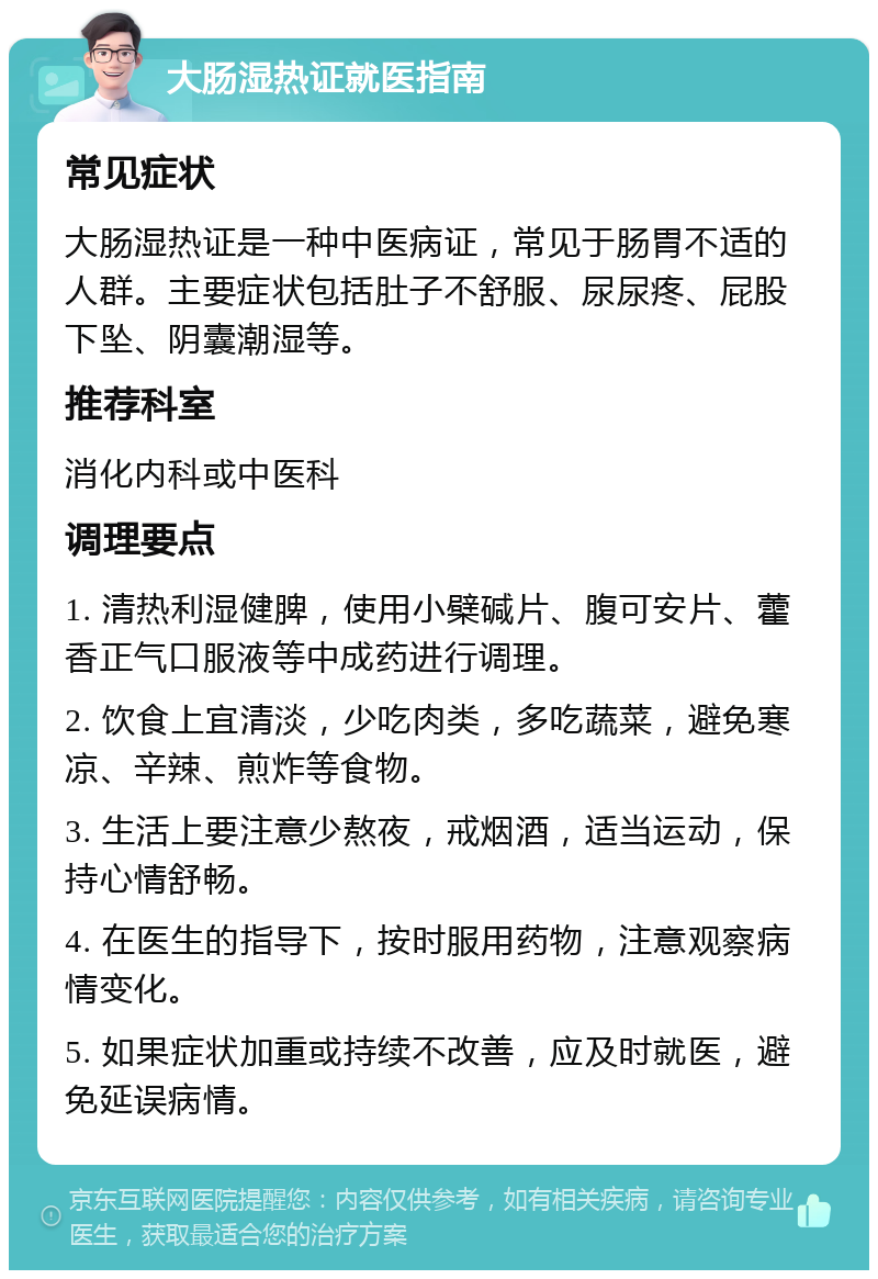 大肠湿热证就医指南 常见症状 大肠湿热证是一种中医病证，常见于肠胃不适的人群。主要症状包括肚子不舒服、尿尿疼、屁股下坠、阴囊潮湿等。 推荐科室 消化内科或中医科 调理要点 1. 清热利湿健脾，使用小檗碱片、腹可安片、藿香正气口服液等中成药进行调理。 2. 饮食上宜清淡，少吃肉类，多吃蔬菜，避免寒凉、辛辣、煎炸等食物。 3. 生活上要注意少熬夜，戒烟酒，适当运动，保持心情舒畅。 4. 在医生的指导下，按时服用药物，注意观察病情变化。 5. 如果症状加重或持续不改善，应及时就医，避免延误病情。