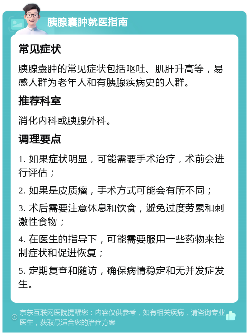 胰腺囊肿就医指南 常见症状 胰腺囊肿的常见症状包括呕吐、肌肝升高等，易感人群为老年人和有胰腺疾病史的人群。 推荐科室 消化内科或胰腺外科。 调理要点 1. 如果症状明显，可能需要手术治疗，术前会进行评估； 2. 如果是皮质瘤，手术方式可能会有所不同； 3. 术后需要注意休息和饮食，避免过度劳累和刺激性食物； 4. 在医生的指导下，可能需要服用一些药物来控制症状和促进恢复； 5. 定期复查和随访，确保病情稳定和无并发症发生。