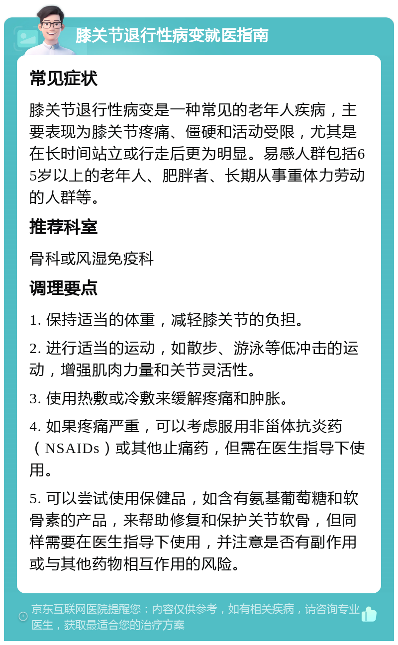 膝关节退行性病变就医指南 常见症状 膝关节退行性病变是一种常见的老年人疾病，主要表现为膝关节疼痛、僵硬和活动受限，尤其是在长时间站立或行走后更为明显。易感人群包括65岁以上的老年人、肥胖者、长期从事重体力劳动的人群等。 推荐科室 骨科或风湿免疫科 调理要点 1. 保持适当的体重，减轻膝关节的负担。 2. 进行适当的运动，如散步、游泳等低冲击的运动，增强肌肉力量和关节灵活性。 3. 使用热敷或冷敷来缓解疼痛和肿胀。 4. 如果疼痛严重，可以考虑服用非甾体抗炎药（NSAIDs）或其他止痛药，但需在医生指导下使用。 5. 可以尝试使用保健品，如含有氨基葡萄糖和软骨素的产品，来帮助修复和保护关节软骨，但同样需要在医生指导下使用，并注意是否有副作用或与其他药物相互作用的风险。