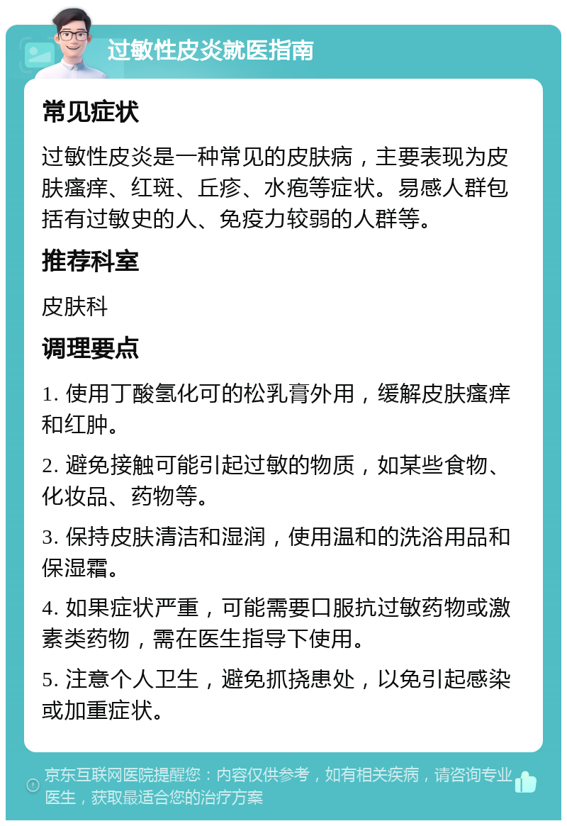 过敏性皮炎就医指南 常见症状 过敏性皮炎是一种常见的皮肤病，主要表现为皮肤瘙痒、红斑、丘疹、水疱等症状。易感人群包括有过敏史的人、免疫力较弱的人群等。 推荐科室 皮肤科 调理要点 1. 使用丁酸氢化可的松乳膏外用，缓解皮肤瘙痒和红肿。 2. 避免接触可能引起过敏的物质，如某些食物、化妆品、药物等。 3. 保持皮肤清洁和湿润，使用温和的洗浴用品和保湿霜。 4. 如果症状严重，可能需要口服抗过敏药物或激素类药物，需在医生指导下使用。 5. 注意个人卫生，避免抓挠患处，以免引起感染或加重症状。