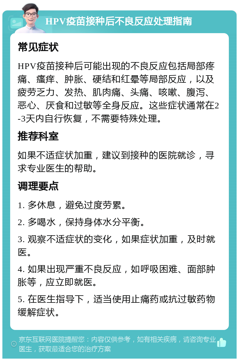 HPV疫苗接种后不良反应处理指南 常见症状 HPV疫苗接种后可能出现的不良反应包括局部疼痛、瘙痒、肿胀、硬结和红晕等局部反应，以及疲劳乏力、发热、肌肉痛、头痛、咳嗽、腹泻、恶心、厌食和过敏等全身反应。这些症状通常在2-3天内自行恢复，不需要特殊处理。 推荐科室 如果不适症状加重，建议到接种的医院就诊，寻求专业医生的帮助。 调理要点 1. 多休息，避免过度劳累。 2. 多喝水，保持身体水分平衡。 3. 观察不适症状的变化，如果症状加重，及时就医。 4. 如果出现严重不良反应，如呼吸困难、面部肿胀等，应立即就医。 5. 在医生指导下，适当使用止痛药或抗过敏药物缓解症状。