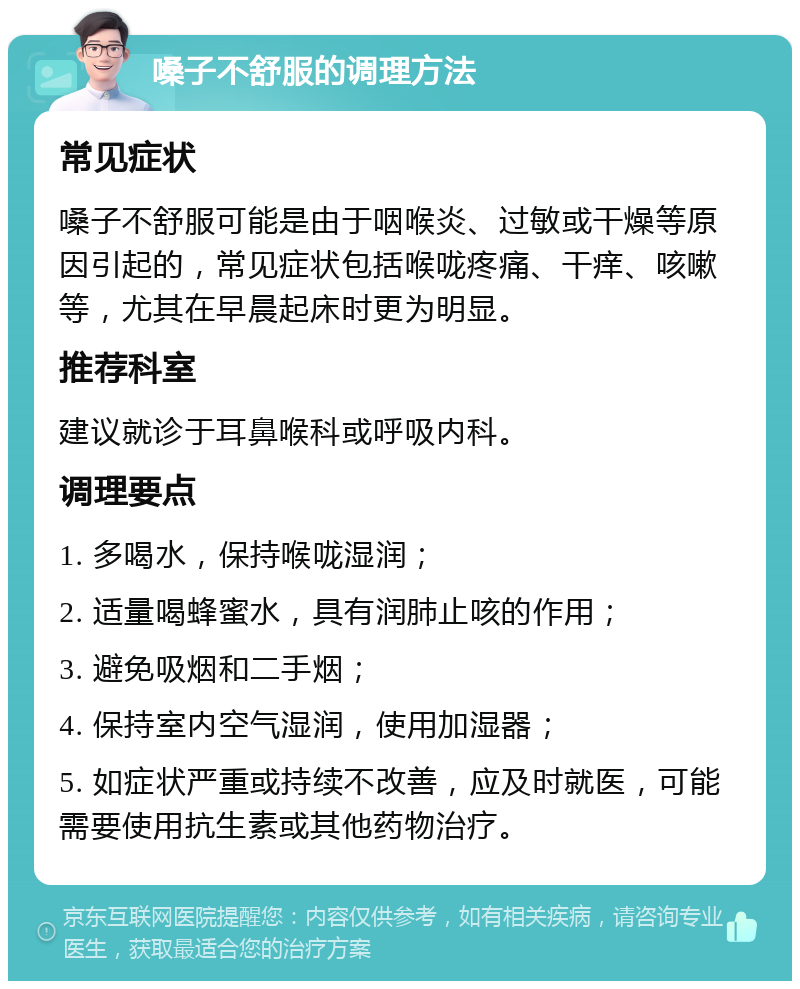 嗓子不舒服的调理方法 常见症状 嗓子不舒服可能是由于咽喉炎、过敏或干燥等原因引起的，常见症状包括喉咙疼痛、干痒、咳嗽等，尤其在早晨起床时更为明显。 推荐科室 建议就诊于耳鼻喉科或呼吸内科。 调理要点 1. 多喝水，保持喉咙湿润； 2. 适量喝蜂蜜水，具有润肺止咳的作用； 3. 避免吸烟和二手烟； 4. 保持室内空气湿润，使用加湿器； 5. 如症状严重或持续不改善，应及时就医，可能需要使用抗生素或其他药物治疗。