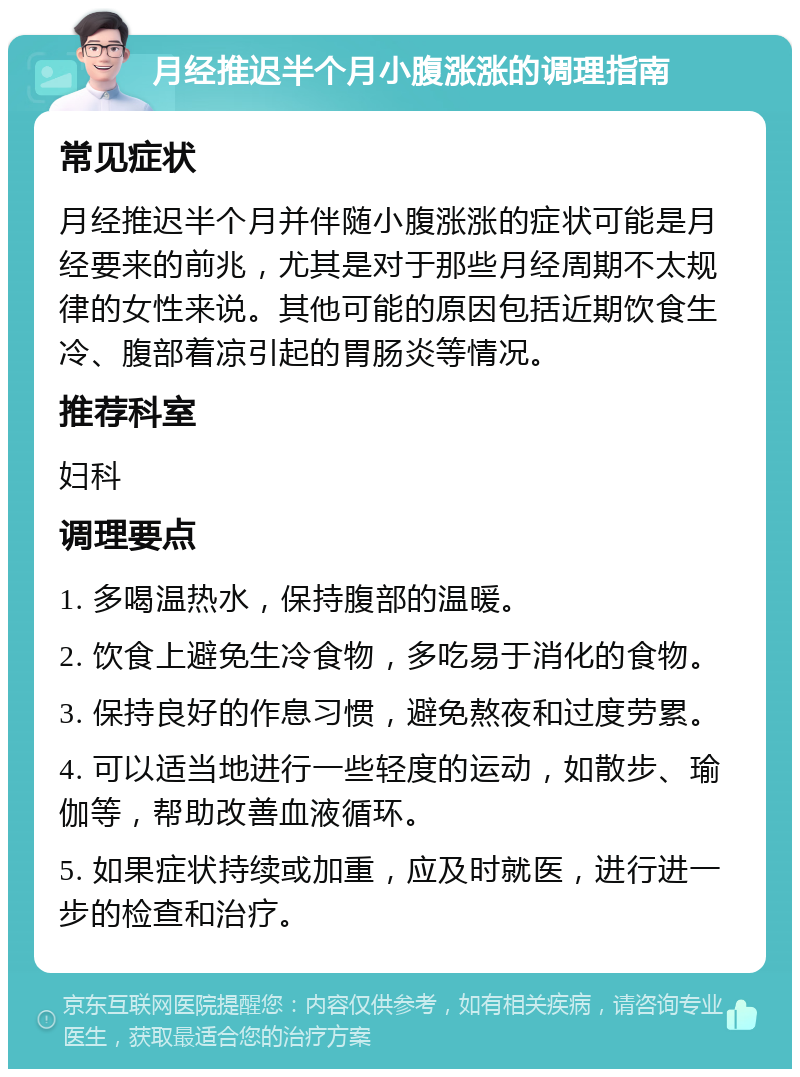 月经推迟半个月小腹涨涨的调理指南 常见症状 月经推迟半个月并伴随小腹涨涨的症状可能是月经要来的前兆，尤其是对于那些月经周期不太规律的女性来说。其他可能的原因包括近期饮食生冷、腹部着凉引起的胃肠炎等情况。 推荐科室 妇科 调理要点 1. 多喝温热水，保持腹部的温暖。 2. 饮食上避免生冷食物，多吃易于消化的食物。 3. 保持良好的作息习惯，避免熬夜和过度劳累。 4. 可以适当地进行一些轻度的运动，如散步、瑜伽等，帮助改善血液循环。 5. 如果症状持续或加重，应及时就医，进行进一步的检查和治疗。