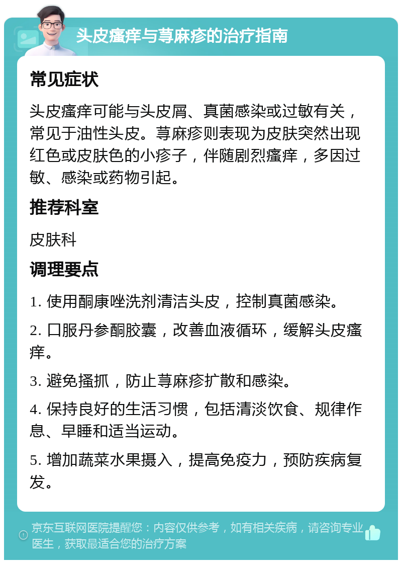 头皮瘙痒与荨麻疹的治疗指南 常见症状 头皮瘙痒可能与头皮屑、真菌感染或过敏有关，常见于油性头皮。荨麻疹则表现为皮肤突然出现红色或皮肤色的小疹子，伴随剧烈瘙痒，多因过敏、感染或药物引起。 推荐科室 皮肤科 调理要点 1. 使用酮康唑洗剂清洁头皮，控制真菌感染。 2. 口服丹参酮胶囊，改善血液循环，缓解头皮瘙痒。 3. 避免搔抓，防止荨麻疹扩散和感染。 4. 保持良好的生活习惯，包括清淡饮食、规律作息、早睡和适当运动。 5. 增加蔬菜水果摄入，提高免疫力，预防疾病复发。