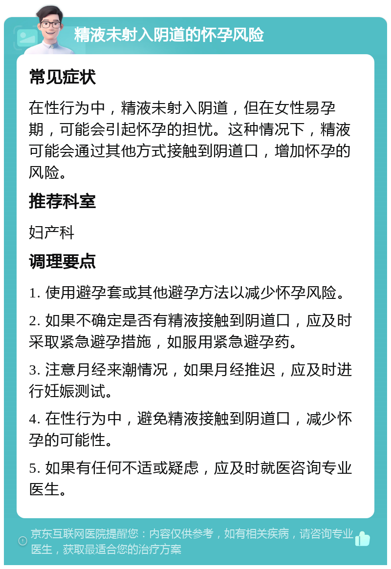 精液未射入阴道的怀孕风险 常见症状 在性行为中，精液未射入阴道，但在女性易孕期，可能会引起怀孕的担忧。这种情况下，精液可能会通过其他方式接触到阴道口，增加怀孕的风险。 推荐科室 妇产科 调理要点 1. 使用避孕套或其他避孕方法以减少怀孕风险。 2. 如果不确定是否有精液接触到阴道口，应及时采取紧急避孕措施，如服用紧急避孕药。 3. 注意月经来潮情况，如果月经推迟，应及时进行妊娠测试。 4. 在性行为中，避免精液接触到阴道口，减少怀孕的可能性。 5. 如果有任何不适或疑虑，应及时就医咨询专业医生。