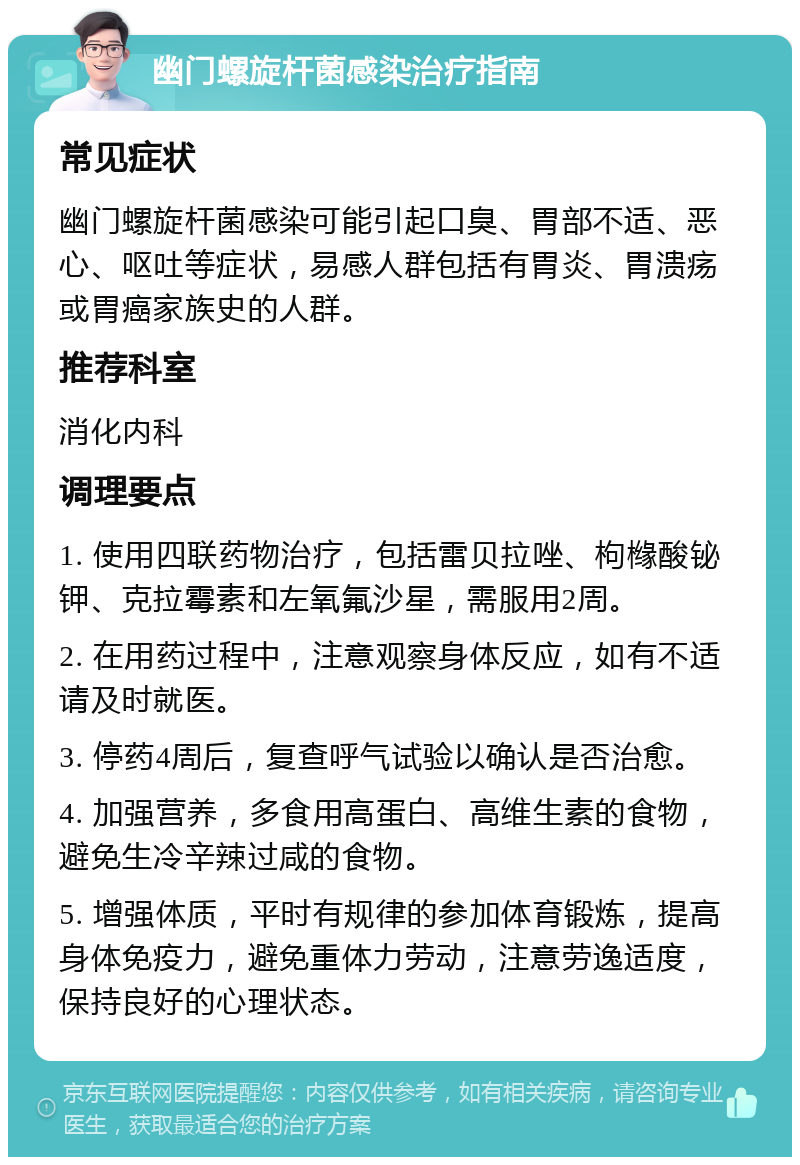 幽门螺旋杆菌感染治疗指南 常见症状 幽门螺旋杆菌感染可能引起口臭、胃部不适、恶心、呕吐等症状，易感人群包括有胃炎、胃溃疡或胃癌家族史的人群。 推荐科室 消化内科 调理要点 1. 使用四联药物治疗，包括雷贝拉唑、枸橼酸铋钾、克拉霉素和左氧氟沙星，需服用2周。 2. 在用药过程中，注意观察身体反应，如有不适请及时就医。 3. 停药4周后，复查呼气试验以确认是否治愈。 4. 加强营养，多食用高蛋白、高维生素的食物，避免生冷辛辣过咸的食物。 5. 增强体质，平时有规律的参加体育锻炼，提高身体免疫力，避免重体力劳动，注意劳逸适度，保持良好的心理状态。