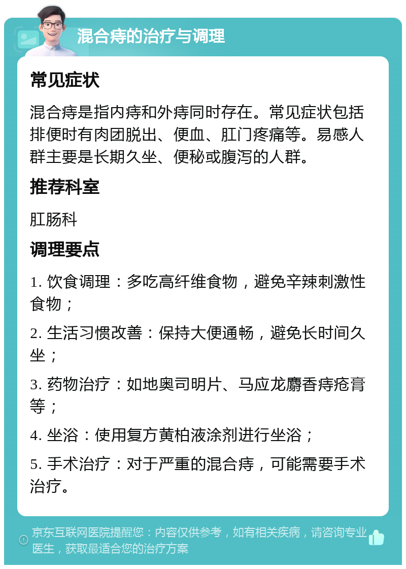 混合痔的治疗与调理 常见症状 混合痔是指内痔和外痔同时存在。常见症状包括排便时有肉团脱出、便血、肛门疼痛等。易感人群主要是长期久坐、便秘或腹泻的人群。 推荐科室 肛肠科 调理要点 1. 饮食调理：多吃高纤维食物，避免辛辣刺激性食物； 2. 生活习惯改善：保持大便通畅，避免长时间久坐； 3. 药物治疗：如地奥司明片、马应龙麝香痔疮膏等； 4. 坐浴：使用复方黄柏液涂剂进行坐浴； 5. 手术治疗：对于严重的混合痔，可能需要手术治疗。