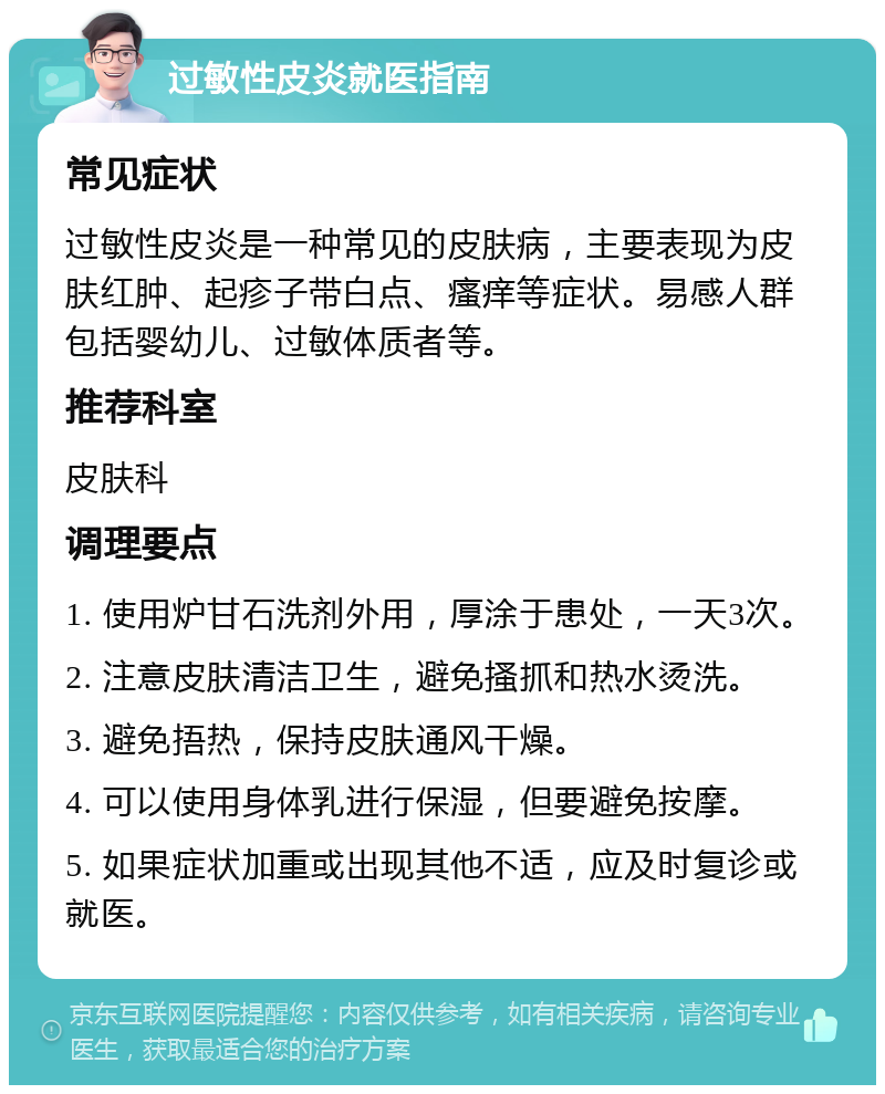 过敏性皮炎就医指南 常见症状 过敏性皮炎是一种常见的皮肤病，主要表现为皮肤红肿、起疹子带白点、瘙痒等症状。易感人群包括婴幼儿、过敏体质者等。 推荐科室 皮肤科 调理要点 1. 使用炉甘石洗剂外用，厚涂于患处，一天3次。 2. 注意皮肤清洁卫生，避免搔抓和热水烫洗。 3. 避免捂热，保持皮肤通风干燥。 4. 可以使用身体乳进行保湿，但要避免按摩。 5. 如果症状加重或出现其他不适，应及时复诊或就医。