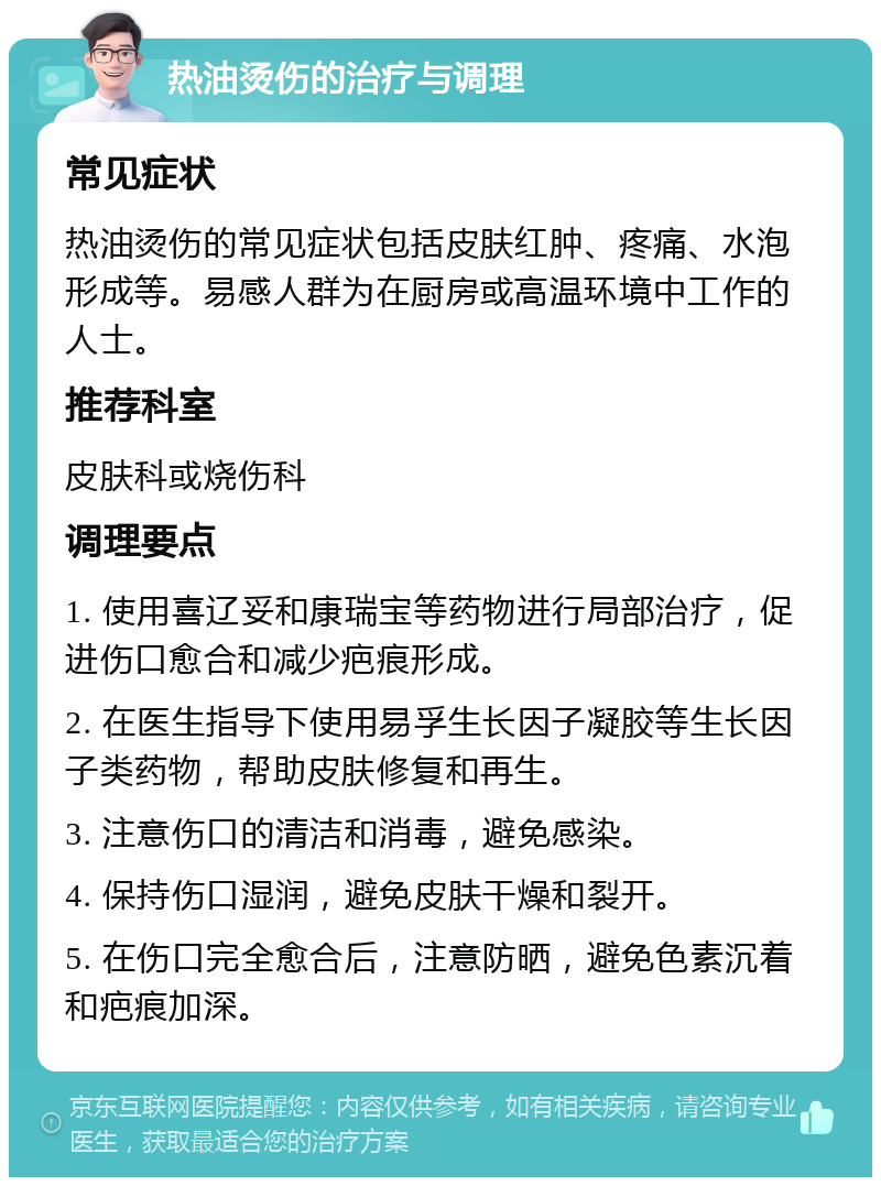 热油烫伤的治疗与调理 常见症状 热油烫伤的常见症状包括皮肤红肿、疼痛、水泡形成等。易感人群为在厨房或高温环境中工作的人士。 推荐科室 皮肤科或烧伤科 调理要点 1. 使用喜辽妥和康瑞宝等药物进行局部治疗，促进伤口愈合和减少疤痕形成。 2. 在医生指导下使用易孚生长因子凝胶等生长因子类药物，帮助皮肤修复和再生。 3. 注意伤口的清洁和消毒，避免感染。 4. 保持伤口湿润，避免皮肤干燥和裂开。 5. 在伤口完全愈合后，注意防晒，避免色素沉着和疤痕加深。