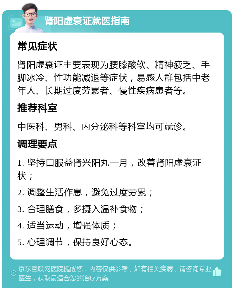 肾阳虚衰证就医指南 常见症状 肾阳虚衰证主要表现为腰膝酸软、精神疲乏、手脚冰冷、性功能减退等症状，易感人群包括中老年人、长期过度劳累者、慢性疾病患者等。 推荐科室 中医科、男科、内分泌科等科室均可就诊。 调理要点 1. 坚持口服益肾兴阳丸一月，改善肾阳虚衰证状； 2. 调整生活作息，避免过度劳累； 3. 合理膳食，多摄入温补食物； 4. 适当运动，增强体质； 5. 心理调节，保持良好心态。