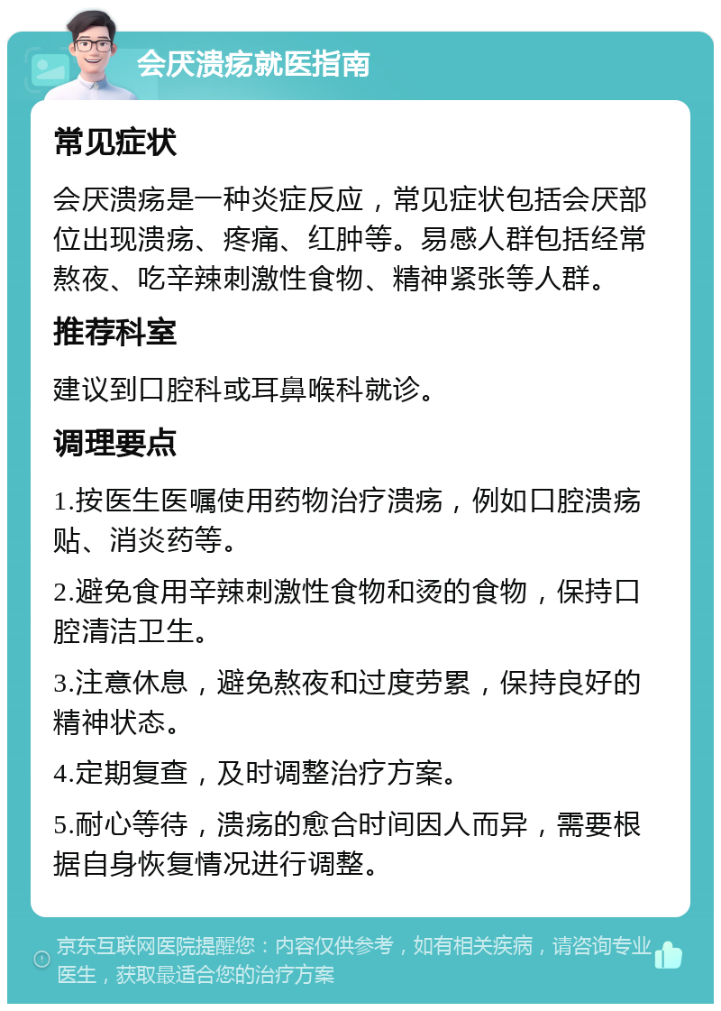 会厌溃疡就医指南 常见症状 会厌溃疡是一种炎症反应，常见症状包括会厌部位出现溃疡、疼痛、红肿等。易感人群包括经常熬夜、吃辛辣刺激性食物、精神紧张等人群。 推荐科室 建议到口腔科或耳鼻喉科就诊。 调理要点 1.按医生医嘱使用药物治疗溃疡，例如口腔溃疡贴、消炎药等。 2.避免食用辛辣刺激性食物和烫的食物，保持口腔清洁卫生。 3.注意休息，避免熬夜和过度劳累，保持良好的精神状态。 4.定期复查，及时调整治疗方案。 5.耐心等待，溃疡的愈合时间因人而异，需要根据自身恢复情况进行调整。