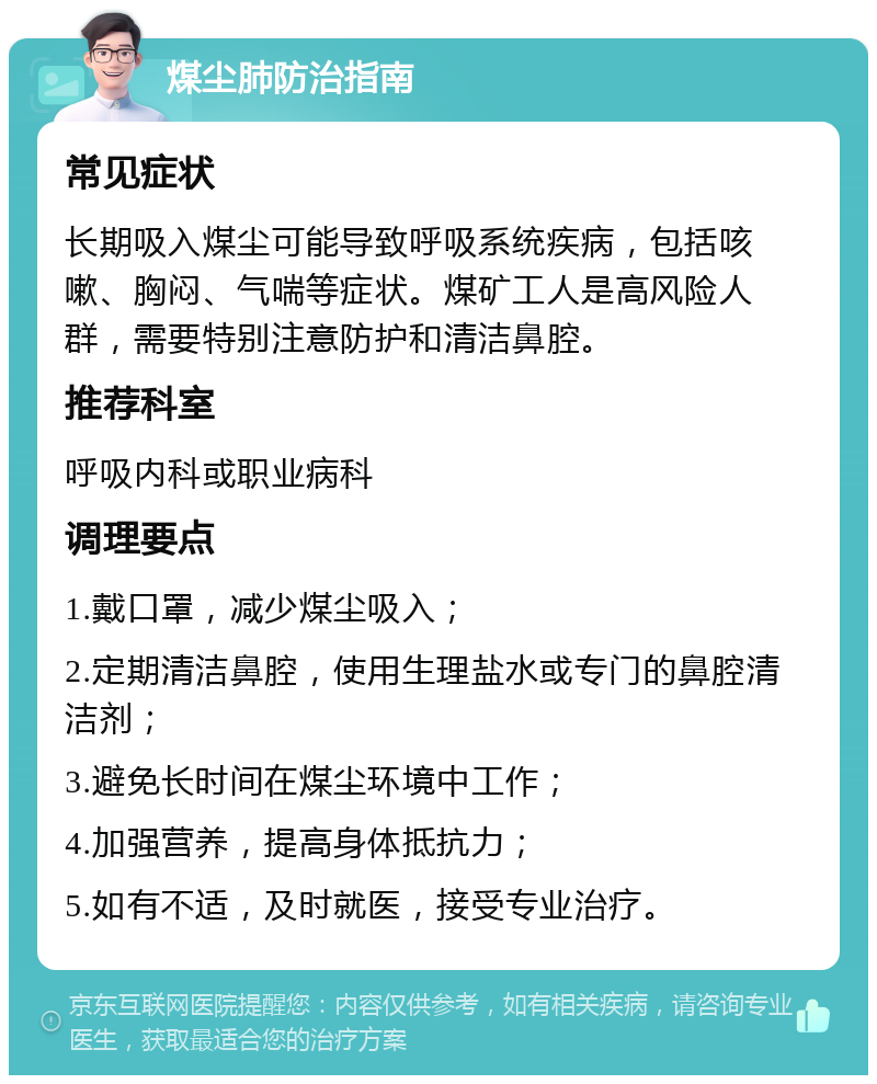 煤尘肺防治指南 常见症状 长期吸入煤尘可能导致呼吸系统疾病，包括咳嗽、胸闷、气喘等症状。煤矿工人是高风险人群，需要特别注意防护和清洁鼻腔。 推荐科室 呼吸内科或职业病科 调理要点 1.戴口罩，减少煤尘吸入； 2.定期清洁鼻腔，使用生理盐水或专门的鼻腔清洁剂； 3.避免长时间在煤尘环境中工作； 4.加强营养，提高身体抵抗力； 5.如有不适，及时就医，接受专业治疗。