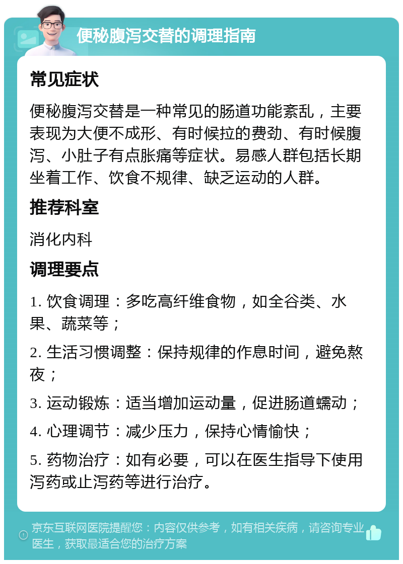 便秘腹泻交替的调理指南 常见症状 便秘腹泻交替是一种常见的肠道功能紊乱，主要表现为大便不成形、有时候拉的费劲、有时候腹泻、小肚子有点胀痛等症状。易感人群包括长期坐着工作、饮食不规律、缺乏运动的人群。 推荐科室 消化内科 调理要点 1. 饮食调理：多吃高纤维食物，如全谷类、水果、蔬菜等； 2. 生活习惯调整：保持规律的作息时间，避免熬夜； 3. 运动锻炼：适当增加运动量，促进肠道蠕动； 4. 心理调节：减少压力，保持心情愉快； 5. 药物治疗：如有必要，可以在医生指导下使用泻药或止泻药等进行治疗。