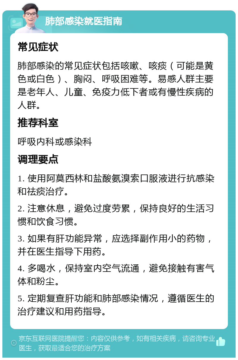 肺部感染就医指南 常见症状 肺部感染的常见症状包括咳嗽、咳痰（可能是黄色或白色）、胸闷、呼吸困难等。易感人群主要是老年人、儿童、免疫力低下者或有慢性疾病的人群。 推荐科室 呼吸内科或感染科 调理要点 1. 使用阿莫西林和盐酸氨溴索口服液进行抗感染和祛痰治疗。 2. 注意休息，避免过度劳累，保持良好的生活习惯和饮食习惯。 3. 如果有肝功能异常，应选择副作用小的药物，并在医生指导下用药。 4. 多喝水，保持室内空气流通，避免接触有害气体和粉尘。 5. 定期复查肝功能和肺部感染情况，遵循医生的治疗建议和用药指导。