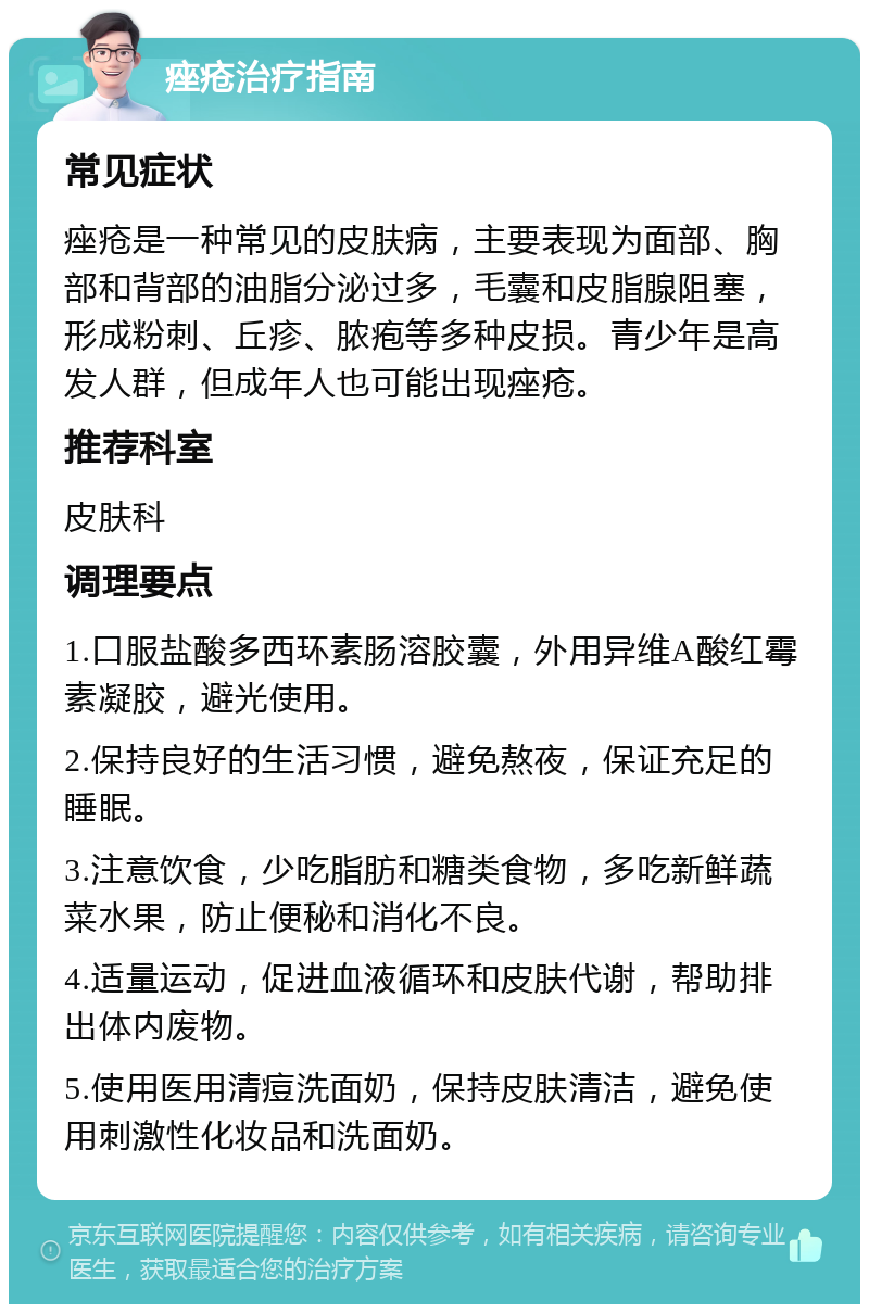 痤疮治疗指南 常见症状 痤疮是一种常见的皮肤病，主要表现为面部、胸部和背部的油脂分泌过多，毛囊和皮脂腺阻塞，形成粉刺、丘疹、脓疱等多种皮损。青少年是高发人群，但成年人也可能出现痤疮。 推荐科室 皮肤科 调理要点 1.口服盐酸多西环素肠溶胶囊，外用异维A酸红霉素凝胶，避光使用。 2.保持良好的生活习惯，避免熬夜，保证充足的睡眠。 3.注意饮食，少吃脂肪和糖类食物，多吃新鲜蔬菜水果，防止便秘和消化不良。 4.适量运动，促进血液循环和皮肤代谢，帮助排出体内废物。 5.使用医用清痘洗面奶，保持皮肤清洁，避免使用刺激性化妆品和洗面奶。