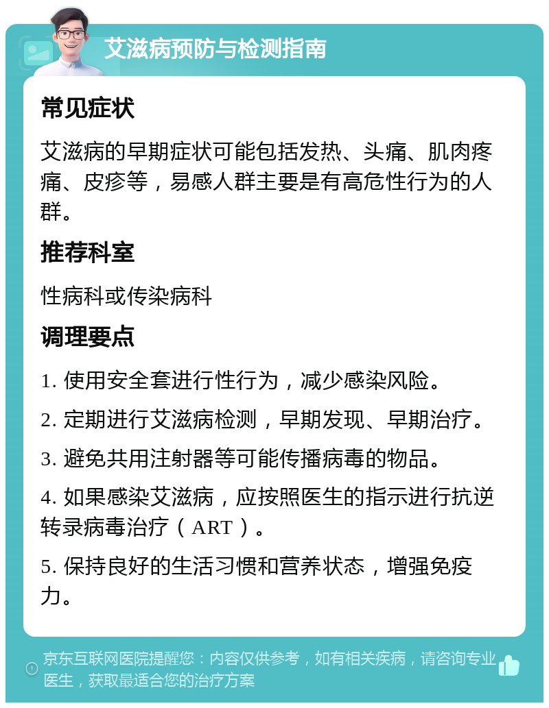 艾滋病预防与检测指南 常见症状 艾滋病的早期症状可能包括发热、头痛、肌肉疼痛、皮疹等，易感人群主要是有高危性行为的人群。 推荐科室 性病科或传染病科 调理要点 1. 使用安全套进行性行为，减少感染风险。 2. 定期进行艾滋病检测，早期发现、早期治疗。 3. 避免共用注射器等可能传播病毒的物品。 4. 如果感染艾滋病，应按照医生的指示进行抗逆转录病毒治疗（ART）。 5. 保持良好的生活习惯和营养状态，增强免疫力。