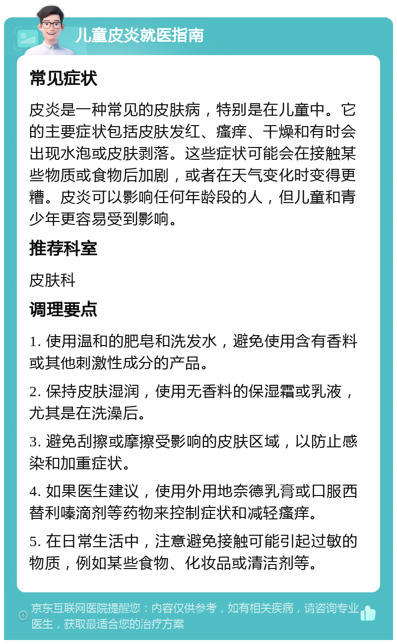 儿童皮炎就医指南 常见症状 皮炎是一种常见的皮肤病，特别是在儿童中。它的主要症状包括皮肤发红、瘙痒、干燥和有时会出现水泡或皮肤剥落。这些症状可能会在接触某些物质或食物后加剧，或者在天气变化时变得更糟。皮炎可以影响任何年龄段的人，但儿童和青少年更容易受到影响。 推荐科室 皮肤科 调理要点 1. 使用温和的肥皂和洗发水，避免使用含有香料或其他刺激性成分的产品。 2. 保持皮肤湿润，使用无香料的保湿霜或乳液，尤其是在洗澡后。 3. 避免刮擦或摩擦受影响的皮肤区域，以防止感染和加重症状。 4. 如果医生建议，使用外用地奈德乳膏或口服西替利嗪滴剂等药物来控制症状和减轻瘙痒。 5. 在日常生活中，注意避免接触可能引起过敏的物质，例如某些食物、化妆品或清洁剂等。