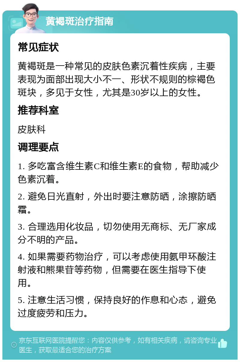 黄褐斑治疗指南 常见症状 黄褐斑是一种常见的皮肤色素沉着性疾病，主要表现为面部出现大小不一、形状不规则的棕褐色斑块，多见于女性，尤其是30岁以上的女性。 推荐科室 皮肤科 调理要点 1. 多吃富含维生素C和维生素E的食物，帮助减少色素沉着。 2. 避免日光直射，外出时要注意防晒，涂擦防晒霜。 3. 合理选用化妆品，切勿使用无商标、无厂家成分不明的产品。 4. 如果需要药物治疗，可以考虑使用氨甲环酸注射液和熊果苷等药物，但需要在医生指导下使用。 5. 注意生活习惯，保持良好的作息和心态，避免过度疲劳和压力。