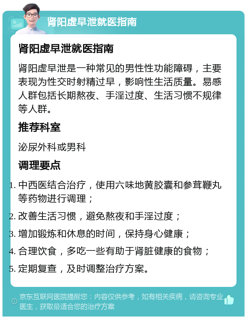 肾阳虚早泄就医指南 肾阳虚早泄就医指南 肾阳虚早泄是一种常见的男性性功能障碍，主要表现为性交时射精过早，影响性生活质量。易感人群包括长期熬夜、手淫过度、生活习惯不规律等人群。 推荐科室 泌尿外科或男科 调理要点 中西医结合治疗，使用六味地黄胶囊和参茸鞭丸等药物进行调理； 改善生活习惯，避免熬夜和手淫过度； 增加锻炼和休息的时间，保持身心健康； 合理饮食，多吃一些有助于肾脏健康的食物； 定期复查，及时调整治疗方案。