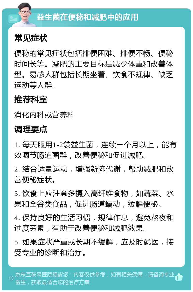 益生菌在便秘和减肥中的应用 常见症状 便秘的常见症状包括排便困难、排便不畅、便秘时间长等。减肥的主要目标是减少体重和改善体型。易感人群包括长期坐着、饮食不规律、缺乏运动等人群。 推荐科室 消化内科或营养科 调理要点 1. 每天服用1-2袋益生菌，连续三个月以上，能有效调节肠道菌群，改善便秘和促进减肥。 2. 结合适量运动，增强新陈代谢，帮助减肥和改善便秘症状。 3. 饮食上应注意多摄入高纤维食物，如蔬菜、水果和全谷类食品，促进肠道蠕动，缓解便秘。 4. 保持良好的生活习惯，规律作息，避免熬夜和过度劳累，有助于改善便秘和减肥效果。 5. 如果症状严重或长期不缓解，应及时就医，接受专业的诊断和治疗。