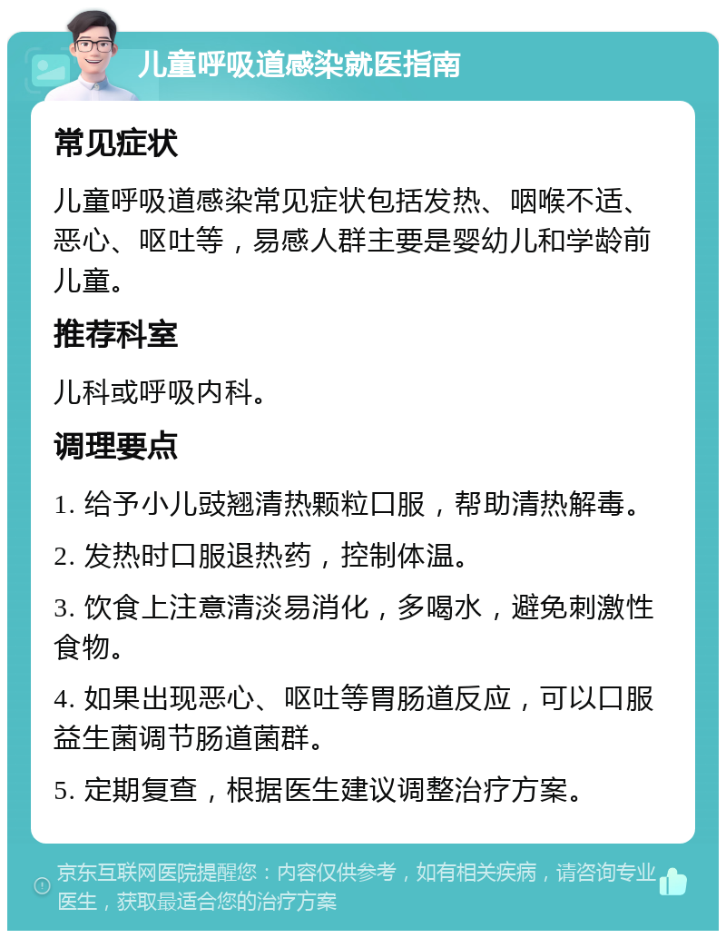 儿童呼吸道感染就医指南 常见症状 儿童呼吸道感染常见症状包括发热、咽喉不适、恶心、呕吐等，易感人群主要是婴幼儿和学龄前儿童。 推荐科室 儿科或呼吸内科。 调理要点 1. 给予小儿豉翘清热颗粒口服，帮助清热解毒。 2. 发热时口服退热药，控制体温。 3. 饮食上注意清淡易消化，多喝水，避免刺激性食物。 4. 如果出现恶心、呕吐等胃肠道反应，可以口服益生菌调节肠道菌群。 5. 定期复查，根据医生建议调整治疗方案。