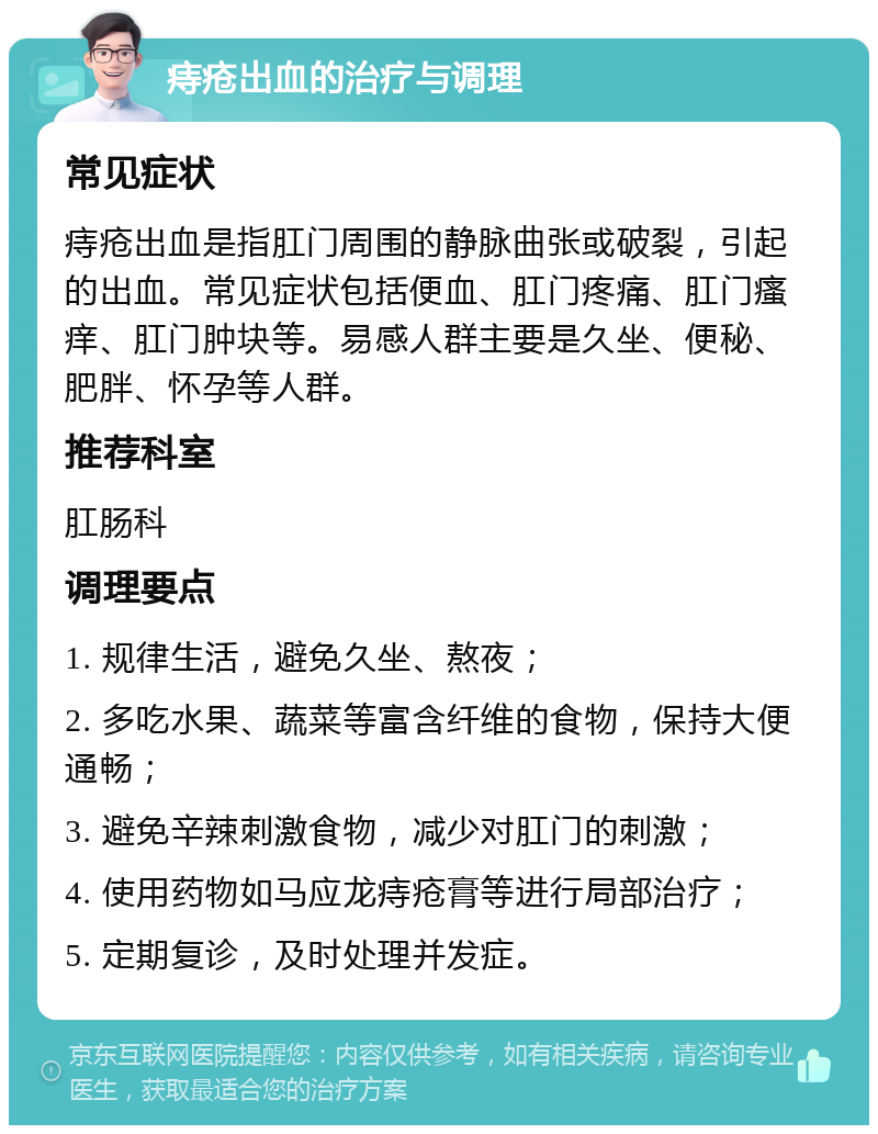 痔疮出血的治疗与调理 常见症状 痔疮出血是指肛门周围的静脉曲张或破裂，引起的出血。常见症状包括便血、肛门疼痛、肛门瘙痒、肛门肿块等。易感人群主要是久坐、便秘、肥胖、怀孕等人群。 推荐科室 肛肠科 调理要点 1. 规律生活，避免久坐、熬夜； 2. 多吃水果、蔬菜等富含纤维的食物，保持大便通畅； 3. 避免辛辣刺激食物，减少对肛门的刺激； 4. 使用药物如马应龙痔疮膏等进行局部治疗； 5. 定期复诊，及时处理并发症。