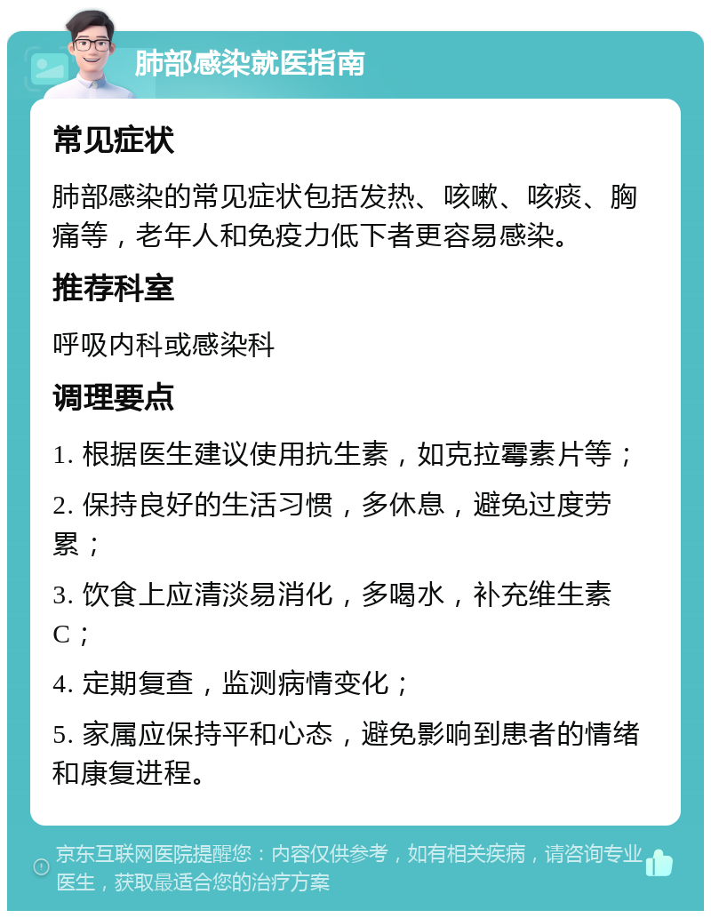 肺部感染就医指南 常见症状 肺部感染的常见症状包括发热、咳嗽、咳痰、胸痛等，老年人和免疫力低下者更容易感染。 推荐科室 呼吸内科或感染科 调理要点 1. 根据医生建议使用抗生素，如克拉霉素片等； 2. 保持良好的生活习惯，多休息，避免过度劳累； 3. 饮食上应清淡易消化，多喝水，补充维生素C； 4. 定期复查，监测病情变化； 5. 家属应保持平和心态，避免影响到患者的情绪和康复进程。