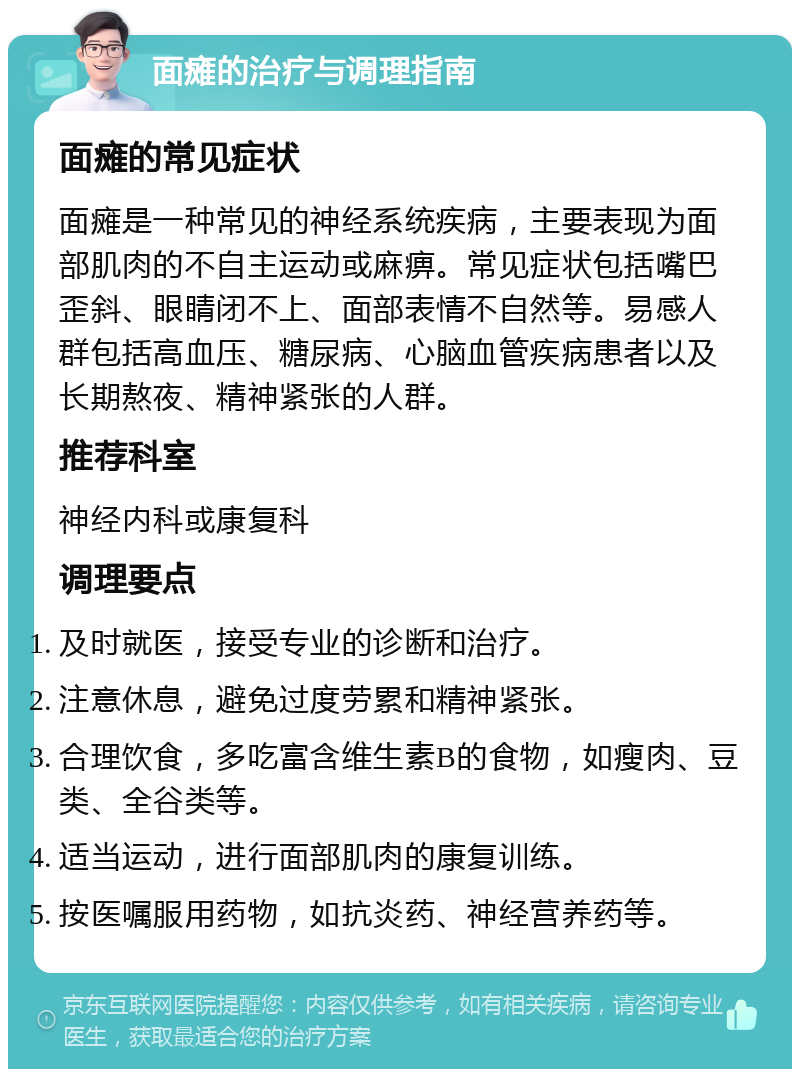 面瘫的治疗与调理指南 面瘫的常见症状 面瘫是一种常见的神经系统疾病，主要表现为面部肌肉的不自主运动或麻痹。常见症状包括嘴巴歪斜、眼睛闭不上、面部表情不自然等。易感人群包括高血压、糖尿病、心脑血管疾病患者以及长期熬夜、精神紧张的人群。 推荐科室 神经内科或康复科 调理要点 及时就医，接受专业的诊断和治疗。 注意休息，避免过度劳累和精神紧张。 合理饮食，多吃富含维生素B的食物，如瘦肉、豆类、全谷类等。 适当运动，进行面部肌肉的康复训练。 按医嘱服用药物，如抗炎药、神经营养药等。