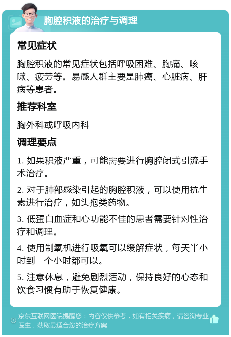 胸腔积液的治疗与调理 常见症状 胸腔积液的常见症状包括呼吸困难、胸痛、咳嗽、疲劳等。易感人群主要是肺癌、心脏病、肝病等患者。 推荐科室 胸外科或呼吸内科 调理要点 1. 如果积液严重，可能需要进行胸腔闭式引流手术治疗。 2. 对于肺部感染引起的胸腔积液，可以使用抗生素进行治疗，如头孢类药物。 3. 低蛋白血症和心功能不佳的患者需要针对性治疗和调理。 4. 使用制氧机进行吸氧可以缓解症状，每天半小时到一个小时都可以。 5. 注意休息，避免剧烈活动，保持良好的心态和饮食习惯有助于恢复健康。