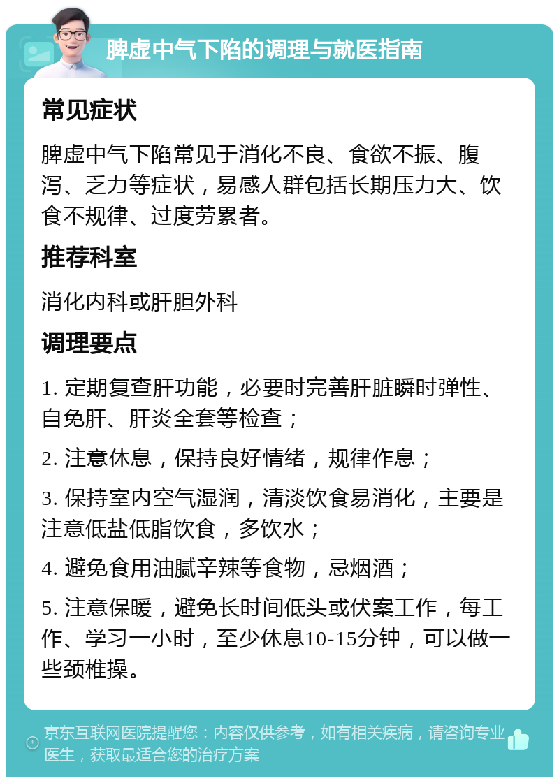 脾虚中气下陷的调理与就医指南 常见症状 脾虚中气下陷常见于消化不良、食欲不振、腹泻、乏力等症状，易感人群包括长期压力大、饮食不规律、过度劳累者。 推荐科室 消化内科或肝胆外科 调理要点 1. 定期复查肝功能，必要时完善肝脏瞬时弹性、自免肝、肝炎全套等检查； 2. 注意休息，保持良好情绪，规律作息； 3. 保持室内空气湿润，清淡饮食易消化，主要是注意低盐低脂饮食，多饮水； 4. 避免食用油腻辛辣等食物，忌烟酒； 5. 注意保暖，避免长时间低头或伏案工作，每工作、学习一小时，至少休息10-15分钟，可以做一些颈椎操。